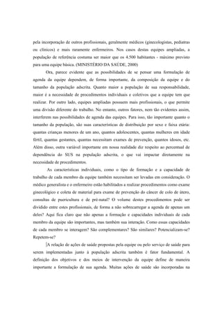 pela incorporação de outros profissionais, geralmente médicos (ginecologistas, pediatras
ou clínicos) e mais raramente enfermeiros. Nos casos destas equipes ampliadas, a
população de referência costuma ser maior que os 4.500 habitantes - máximo previsto
para uma equipe básica. (MINISTÉRIO DA SAÚDE, 2000)
Ora, parece evidente que as possibilidades de se pensar uma formulação de
agenda da equipe dependem, de forma importante, da composição da equipe e do
tamanho da população adscrita. Quanto maior a população de sua responsabilidade,
maior é a necessidade de procedimentos individuais e coletivos que a equipe tem que
realizar. Por outro lado, equipes ampliadas possuem mais profissionais, o que permite
uma divisão diferente do trabalho. No entanto, outros fatores, nem tão evidentes assim,
interferem nas possibilidades de agenda das equipes. Para isso, tão importante quanto o
tamanho da população, são suas características de distribuição por sexo e faixa etária:
quantas crianças menores de um ano, quantos adolescentes, quantas mulheres em idade
fértil, quantas gestantes, quantas necessitam exames de prevenção, quantos idosos, etc.
Além disso, outra variável importante em nossa realidade diz respeito ao percentual de
dependência do SUS na população adscrita, o que vai impactar diretamente na
necessidade de procedimentos.
As características individuais, como o tipo de formação e a capacidade de
trabalho de cada membro da equipe também necessitam ser levadas em consideração. O
médico generalista e o enfermeiro estão habilitados a realizar procedimentos como exame
ginecológico e coleta de material para exame de prevenção do câncer de colo de útero,
consultas de puericultura e de pré-natal? O volume destes procedimentos pode ser
dividido entre estes profissionais, de forma a não sobrecarregar a agenda de apenas um
deles? Aqui fica claro que não apenas a formação e capacidades individuais de cada
membro da equipe são importantes, mas também sua interação. Como essas capacidades
de cada membro se interagem? São complementares? São similares? Potencializam-se?
Repetem-se?
A relação de ações de saúde propostas pela equipe ou pelo serviço de saúde para
serem implementadas junto à população adscrita também é fator fundamental. A
definição dos objetivos e dos meios de intervenção da equipe define de maneira
importante a formulação de sua agenda. Muitas ações de saúde são incorporadas na
 