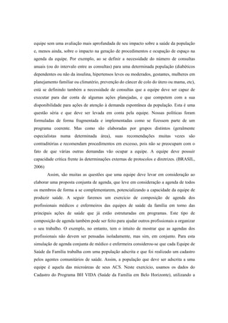 equipe sem uma avaliação mais aprofundada de seu impacto sobre a saúde da população
e, menos ainda, sobre o impacto na geração de procedimentos e ocupação de espaço na
agenda da equipe. Por exemplo, ao se definir a necessidade do número de consultas
anuais (ou do intervalo entre as consultas) para uma determinada população (diabéticos
dependentes ou não da insulina, hipertensos leves ou moderados, gestantes, mulheres em
planejamento familiar ou climatério, prevenção do câncer de colo do útero ou mama, etc),
está se definindo também a necessidade de consultas que a equipe deve ser capaz de
executar para dar conta de algumas ações planejadas, e que competem com a sua
disponibilidade para ações de atenção à demanda espontânea da população. Esta é uma
questão séria e que deve ser levada em conta pela equipe. Nossas políticas foram
formuladas de forma fragmentada e implementadas como se fizessem parte de um
programa coerente. Mas como são elaboradas por grupos distintos (geralmente
especialistas numa determinada área), suas recomendações muitas vezes são
contraditórias e recomendam procedimentos em excesso, pois não se preocupam com o
fato de que várias outras demandas vão ocupar a equipe. A equipe deve possuir
capacidade crítica frente às determinações externas de protocolos e diretrizes. (BRASIL,
2006)
Assim, são muitas as questões que uma equipe deve levar em consideração ao
elaborar uma proposta conjunta de agenda, que leve em consideração a agenda de todos
os membros de forma a se complementarem, potencializando a capacidade da equipe de
produzir saúde. A seguir faremos um exercício de composição de agenda dos
profissionais médicos e enfermeiros das equipes de saúde da família em torno das
principais ações de saúde que já estão estruturadas em programas. Este tipo de
composição de agenda também pode ser feito para ajudar outros profissionais a organizar
o seu trabalho. O exemplo, no entanto, tem o intuito de mostrar que as agendas dos
profissionais não devem ser pensadas isoladamente, mas sim, em conjunto. Para esta
simulação de agenda conjunta de médico e enfermeira considerou-se que cada Equipe de
Saúde da Família trabalha com uma população adscrita e que foi realizado um cadastro
pelos agentes comunitários de saúde. Assim, a população que deve ser adscrita a uma
equipe é aquela das microáreas de seus ACS. Neste exercício, usamos os dados do
Cadastro do Programa BH VIDA (Saúde da Família em Belo Horizonte), utilizando a
 