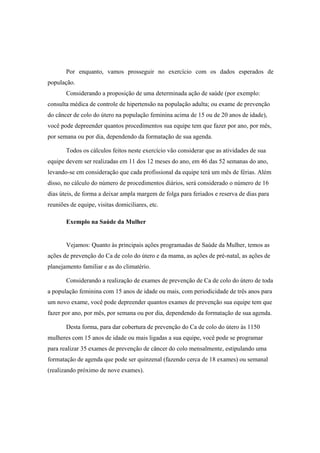 Por enquanto, vamos prosseguir no exercício com os dados esperados de
população.
Considerando a proposição de uma determinada ação de saúde (por exemplo:
consulta médica de controle de hipertensão na população adulta; ou exame de prevenção
do câncer de colo do útero na população feminina acima de 15 ou de 20 anos de idade),
você pode depreender quantos procedimentos sua equipe tem que fazer por ano, por mês,
por semana ou por dia, dependendo da formatação de sua agenda.
Todos os cálculos feitos neste exercício vão considerar que as atividades de sua
equipe devem ser realizadas em 11 dos 12 meses do ano, em 46 das 52 semanas do ano,
levando-se em consideração que cada profissional da equipe terá um mês de férias. Além
disso, no cálculo do número de procedimentos diários, será considerado o número de 16
dias úteis, de forma a deixar ampla margem de folga para feriados e reserva de dias para
reuniões de equipe, visitas domiciliares, etc.
Exemplo na Saúde da Mulher
Vejamos: Quanto às principais ações programadas de Saúde da Mulher, temos as
ações de prevenção do Ca de colo do útero e da mama, as ações de pré-natal, as ações de
planejamento familiar e as do climatério.
Considerando a realização de exames de prevenção de Ca de colo do útero de toda
a população feminina com 15 anos de idade ou mais, com periodicidade de três anos para
um novo exame, você pode depreender quantos exames de prevenção sua equipe tem que
fazer por ano, por mês, por semana ou por dia, dependendo da formatação de sua agenda.
Desta forma, para dar cobertura de prevenção do Ca de colo do útero às 1150
mulheres com 15 anos de idade ou mais ligadas a sua equipe, você pode se programar
para realizar 35 exames de prevenção de câncer do colo mensalmente, estipulando uma
formatação de agenda que pode ser quinzenal (fazendo cerca de 18 exames) ou semanal
(realizando próximo de nove exames).
 
