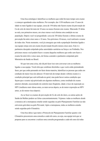 Uma boa estratégia é identificar as mulheres que estão há mais tempo sem exame
e começar agendando estas mulheres. Por exemplo, das 1150 mulheres com 15 anos de
idade ou mais ligadas à sua equipe, cerca de 150 delas não fazem exame de prevenção do
Ca de colo do útero há mais de 10 anos ou nunca fizeram este exame. Marcando 35 delas
ao mês, nos primeiros meses, em cinco meses você elimina esta condição na sua
população. Depois você vai progredindo: cerca de 350 delas fizeram o último exame de
prevenção há entre cinco anos e 10 anos. Nos próximos 10 meses, você realizará o exame
de todas elas. Neste momento, você já conseguiu que toda a população feminina ligada a
sua equipe esteja com um exame de prevenção há pelo menos cinco anos. Este é o
parâmetro desejado estipulado pelas autoridades sanitárias na Suíça e na Finlândia. Nos
próximos meses você poderá fazer o exame daquelas mulheres que estão sem fazer o
exame há entre três e cinco anos, de forma a atender o parâmetro estipulado pelo
Ministério da Saúde no Brasil.
Só que tem uma coisa, não dá prá fazer isso sem conversar com as mulheres
ligadas a sua equipe. Vocês têm que combinar direitinho o que vocês estão pretendendo
fazer, por que estão pensando em fazer desta maneira, identificar as pessoas que estão em
condição de maior risco de adoecer. O intervalo de tempo desde o último exame é a
condição principal que será utilizada no geral, mas pode haver outras condições que
façam que o exame seja priorizado em algumas mulheres, como resultado de exame
anterior alterado, necessitando de controle mais freqüente, idade e risco de exposição ao
HPV (mulheres mais idosas antes, as mais novas depois; as de maior exposição ao HPV
antes, as de menor risco depois).
Ao se fazer os exames de prevenção do Ca de colo do útero, as outras ações de
Saúde da Mulher podem ser feitas concomitantemente. Vejamos: todas as mulheres desde
a menarca até a menopausa estarão sendo seguidas ou pelo Planejamento Familiar (se não
estiverem grávidas) ou pelo Pré-natal. Após a menopausa, todas as mulheres estarão
sendo seguidas pelo Climatério.
Uma boa idéia é que tanto o Protocolo de Planejamento Familiar quanto o de
Climatério preconizem uma consulta a cada três anos, ou seja, sua equipe terá que se
preparar para se encontrar e realizar uma consulta programada a cada três anos de todas
 