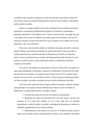 as mulheres após a menarca, momento no qual será realizada a prevenção do câncer de
colo do útero, além da consulta de Planejamento Familiar ou de Climatério, dependendo
da faixa etária da mulher.
Agora, se a equipe estipular como meta a realização de uma consulta anual, para
seguimento e orientações de Planejamento Familiar ou Climatério, considerando a
população esperada de 1150 mulheres com 15 anos ou mais de idade, sua equipe tem que
se encontrar com cerca de 25 mulheres por semana, para em 46 semanas (o ano tem 52
semanas) conseguir se reunir com todas elas. Faça os cálculos com os dados reais de sua
população: o que você encontrou?
Neste caso, estes encontros podem ser realizados em grupos, de onde se seleciona
aquelas mulheres que tenham necessidade de consulta individual. Como nem todas as
mulheres passariam por consulta individual de Planejamento Familiar ou Climatério
todos os anos, no momento da sua consulta individual para Prevenção do câncer de colo
do útero (a cada três anos), se aproveitaria para oferecer o atendimento individual
completo a esta mulher.
Cerca de 3% das mulheres se engravidam a cada ano. Desta forma, sua equipe vai
seguir aproximadamente 46 gestantes a cada ano. Considerando o Protocolo de Pré-natal
que preconiza seis consultas, sua equipe terá que realizar cerca de 277 consultas de pré-
natal por ano, ou cerca de seis consultas semanais. Existem ações da consulta que podem
ser feitas em grupo, mas todas as gestantes devem receber atendimento individual.
Com base nessas ações previstas até agora, podemos imaginar a seguinte situação:
a programação de sua equipe na tarde estipulada para realizar as ações de Saúde da
Mulher deve ser organizada de forma a conseguir cumprir:
1. Consultas pré-natais de cerca de seis mulheres semanalmente;
2. Realização de exames de prevenção do Ca de colo uterino: cerca de oito
semanais ou 16 a cada duas semanas ou 35 ao mês, onde deve ser abordada
integralmente a saúde da mulher, incluindo a abordagem de planejamento familiar ou
climatério, dependendo da faixa etária da mulher;
3. Opcionalmente, uma reunião com cerca de 25 mulheres/semana, onde se
realiza uma consulta coletiva de planejamento familiar ou de climatério (alternadas
 