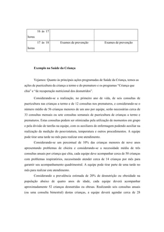 16 às 17
horas
17 às 18
horas
Exames de prevenção Exames de prevenção
Exemplo na Saúde da Criança
Vejamos: Quanto às principais ações programadas de Saúde da Criança, temos as
ações de puericultura da criança a termo e do prematuro e os programas “Criança que
chia” e “de recuperação nutricional dos desnutridos”.
Considerando-se a realização, no primeiro ano de vida, de seis consultas de
puericultura nas crianças a termo e de 12 consultas nos prematuros, e considerando-se o
número médio de 56 crianças menores de um ano por equipe, serão necessárias cerca de
33 consultas mensais ou sete consultas semanais de puericultura de crianças a termo e
prematuros. Estas consultas podem ser otimizadas pela utilização de momentos em grupo
e pela divisão de tarefas na equipe, com os auxiliares de enfermagem podendo auxiliar na
realização da medição do peso/estatura, temperatura e outros procedimentos. A equipe
pode tirar uma tarde no mês para realizar este atendimento.
Considerando-se um percentual de 10% das crianças menores de nove anos
apresentando problemas de chieira e considerando-se a necessidade média de três
consultas anuais por criança que chia, cada equipe deve acompanhar cerca de 50 crianças
com problemas respiratórios, necessitando atender cerca de 14 crianças por mês para
garantir seu acompanhamento quadrimestral. A equipe pode tirar parte de uma tarde no
mês para realizar este atendimento.
Considerando a prevalência estimada de 20% de desnutrição ou obesidade na
população abaixo de quatro anos de idade, cada equipe deverá acompanhar
aproximadamente 52 crianças desnutridas ou obesas. Realizando seis consultas anuais
(ou uma consulta bimestral) destas crianças, a equipe deverá agendar cerca de 28
 