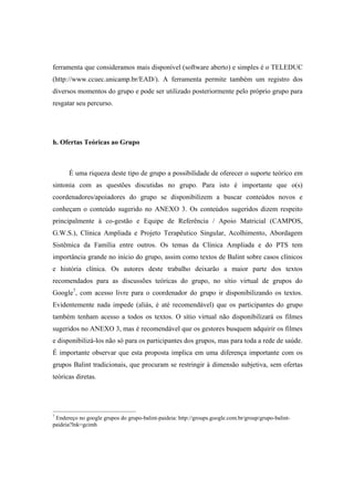 ferramenta que consideramos mais disponível (software aberto) e simples é o TELEDUC
(http://www.ccuec.unicamp.br/EAD/). A ferramenta permite também um registro dos
diversos momentos do grupo e pode ser utilizado posteriormente pelo próprio grupo para
resgatar seu percurso.
h. Ofertas Teóricas ao Grupo
É uma riqueza deste tipo de grupo a possibilidade de oferecer o suporte teórico em
sintonia com as questões discutidas no grupo. Para isto é importante que o(s)
coordenadores/apoiadores do grupo se disponibilizem a buscar conteúdos novos e
conheçam o conteúdo sugerido no ANEXO 3. Os conteúdos sugeridos dizem respeito
principalmente à co-gestão e Equipe de Referência / Apoio Matricial (CAMPOS,
G.W.S.), Clínica Ampliada e Projeto Terapêutico Singular, Acolhimento, Abordagem
Sistêmica da Família entre outros. Os temas da Clínica Ampliada e do PTS tem
importância grande no início do grupo, assim como textos de Balint sobre casos clínicos
e história clínica. Os autores deste trabalho deixarão a maior parte dos textos
recomendados para as discussões teóricas do grupo, no sítio virtual de grupos do
Google7
, com acesso livre para o coordenador do grupo ir disponibilizando os textos.
Evidentemente nada impede (aliás, é até recomendável) que os participantes do grupo
também tenham acesso a todos os textos. O sítio virtual não disponibilizará os filmes
sugeridos no ANEXO 3, mas é recomendável que os gestores busquem adquirir os filmes
e disponibilizá-los não só para os participantes dos grupos, mas para toda a rede de saúde.
É importante observar que esta proposta implica em uma diferença importante com os
grupos Balint tradicionais, que procuram se restringir à dimensão subjetiva, sem ofertas
teóricas diretas.
7
Endereço no google grupos do grupo-balint-paideia: http://groups.google.com.br/group/grupo-balint-
paideia?lnk=gcimh
 