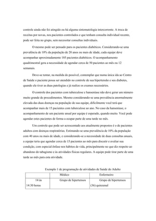 controle ainda não foi atingido ou há alguma sintomatologia intercorrente. A troca de
receitas por novas, nos pacientes controlados e que tenham consulta individual recente,
pode ser feita no grupo, sem necessitar consultas individuais.
O mesmo pode ser pensado para os pacientes diabéticos. Considerando-se uma
prevalência de 10% da população de 20 anos ou mais de idade, cada equipe deve
acompanhar aproximadamente 185 pacientes diabéticos. O acompanhamento
quadrimestral gera a necessidade de agendar cerca de 50 pacientes ao mês ou 12
semanais.
Deve-se tentar, na medida do possível, contemplar que numa única ida ao Centro
de Saúde o paciente possa ser atendido no controle de sua hipertensão e seu diabetes,
quando ele tiver as duas patologias e já realize os exames necessários.
O controle dos pacientes com tuberculose e hanseníase não deve gerar um número
muito grande de procedimentos. Mesmo considerando-se uma prevalência anormalmente
elevada das duas doenças na população de sua equipe, dificilmente você terá que
acompanhar mais de 15 pacientes com tuberculose ao ano. No caso da hanseníase, o
acompanhamento de um paciente anual por equipe é esperado, quando muito. Você pode
agendar estes pacientes de forma a ocupar parte de uma tarde no mês.
Um controle que pode ser acrescentado aos atualmente propostos é o de pacientes
adultos com doenças respiratórias. Estimando-se uma prevalência de 10% da população
com 40 anos ou mais de idade, e considerando-se a necessidade de duas consultas anuais,
a equipe teria que agendar cerca de 15 pacientes ao mês para discutir e avaliar sua
condição, com especial ênfase nos hábitos de vida, principalmente no que diz respeito ao
abandono do tabagismo e às atividades físicas regulares. A equipe pode tirar parte de uma
tarde ao mês para esta atividade.
Exemplo 1 de programação de atividades de Saúde do Adulto
Médico Enfermeiro
14 às
14:30 horas
Grupo de hipertensos Grupo de hipertensos
(36) quinzenal
 