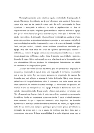 O exemplo acima não teve o intuito de esgotar possibilidades de composição de
agenda. Mas apenas de evidenciar que é possível compor uma agenda de forma que a
equipe seja capaz de dar conta da maior parte das ações programadas de forma
organizada e alcançando a cobertura de toda a população-alvo na área de
responsabilidade da equipe, ocupando apenas metade do tempo de trabalho da equipe,
para que ela possa oferecer um grande momento de porta aberta para as demandas mais
agudas e espontâneas da população. Obviamente esta composição da agenda se tornaria
ainda mais complexa, se, além das atividades programadas, se incorporasse o trabalho de
outros profissionais e também de outras ações como as de promoção da saúde (atividade
física, nutrição saudável, violência, outras atividades comunitárias trabalhadas pela
equipe, etc.), sem falar ainda nas ações de vigilância epidemiológica, sanitária e
ambiental. As reuniões de equipe, semanais ou com outra periodicidade, onde as equipes
possam discutir seus problemas, a melhor forma de executar suas atividades e também a
discussão de casos clínicos mais complexos, seja pela situação social dos usuários, seja
pela complexidade clínica do problema, são também pontos fundamentais a ser levados
em consideração na composição da agenda.
A equipe deve tomar cuidado, no entanto, para não entender essa proposição de
exercício de organização da agenda como uma proposição de normalizar e normatizar
toda a vida da equipe. Por isso mesmo, pensamos na organização de algumas das
demandas que mais afligem as equipes de Saúde da Família. Não é nossa intenção
padronizar o dia dos profissionais de saúde. E eles devem estar muito atentos para não
serem capturados por nenhuma iniciativa desse tipo. As necessidades das pessoas e das
famílias da área de abrangência de cada equipe de Saúde da Família são muito mais
variadas e mais diferenciadas do que aquelas sobre as quais estamos conversando aqui.
Não vale a pena tentar fazer previsões de tudo o que pode ser necessário prover na equipe
de saúde da família, no momento de pensar sua agenda. O que é ocasional continuará
sendo ocasional. O que é imprevisto continuará sendo imprevisto. As demandas
espontâneas da população continuarão sendo espontâneas. No entanto, ao organizar uma
parte do seu tempo para atenção a patologias que possuem grande prevalência na
população, de acordo com o que a equipe já combinou que deve fazer, que se
comprometeu a dar conta de fazer, a possibilidade de a equipe dispor de tempo para as
 