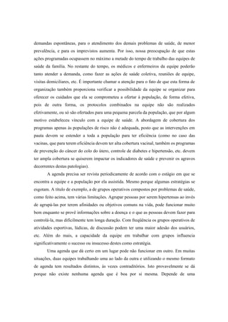 demandas espontâneas, para o atendimento dos demais problemas de saúde, de menor
prevalência, e para os imprevistos aumenta. Por isso, nossa preocupação de que estas
ações programadas ocupassem no máximo a metade do tempo de trabalho das equipes de
saúde da família. No restante do tempo, os médicos e enfermeiros da equipe poderão
tanto atender a demanda, como fazer as ações de saúde coletiva, reuniões de equipe,
visitas domiciliares, etc. É importante chamar a atenção para o fato de que esta forma de
organização também proporciona verificar a possibilidade da equipe se organizar para
oferecer os cuidados que ela se comprometeu a ofertar à população, de forma efetiva,
pois de outra forma, os protocolos combinados na equipe não são realizados
efetivamente, ou só são ofertados para uma pequena parcela da população, que por algum
motivo estabeleceu vínculo com a equipe de saúde. A abordagem de cobertura dos
programas apenas às populações de risco não é adequada, posto que as intervenções em
pauta devem se estender a toda a população para ter eficiência (como no caso das
vacinas, que para terem eficiência devem ter alta cobertura vacinal, também os programas
de prevenção do câncer do colo do útero, controle de diabetes e hipertensão, etc. devem
ter ampla cobertura se quiserem impactar os indicadores de saúde e prevenir os agravos
decorrentes destas patologias).
A agenda precisa ser revista periodicamente de acordo com o estágio em que se
encontra a equipe e a população por ela assistida. Mesmo porque algumas estratégias se
esgotam. A título de exemplo, a de grupos operativos compostos por problemas de saúde,
como feito acima, tem várias limitações. Agrupar pessoas por serem hipertensas ao invés
de agrupá-las por terem afinidades ou objetivos comuns na vida, pode funcionar muito
bem enquanto se provê informações sobre a doença e o que as pessoas devem fazer para
controlá-la, mas dificilmente tem longa duração. Com freqüência os grupos operativos de
atividades esportivas, lúdicas, de discussão podem ter uma maior adesão dos usuários,
etc. Além do mais, a capacidade da equipe em trabalhar com grupos influencia
significativamente o sucesso ou insucesso destes como estratégia.
Uma agenda que dá certo em um lugar pode não funcionar em outro. Em muitas
situações, duas equipes trabalhando uma ao lado da outra e utilizando o mesmo formato
de agenda tem resultados distintos, às vezes contraditórios. Isto provavelmente se dá
porque não existe nenhuma agenda que é boa por si mesma. Depende de uma
 