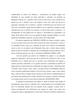 multiplicidade de fatores. Da dinâmica e características da própria equipe; das
habilidades de seus membros de forma individual e, sobretudo, em interação; da
população assistida, etc. A questão crucial, como foi dito acima, é que a equipe trate a
agenda que vier a formular como uma proposta. Como uma oferta que deverá ser
negociada e pactuada com os usuários e a gestão. É importante que este processo seja
feito. Que comunidade e gestão possam debatê-la, que as sugestões ou propostas sejam
analisadas para que se produza um consenso, ou mesmo para tratar os dissensos e as
incompletudes de uma agenda face aos desejos e necessidades da comunidade e da
gestão. Desta forma, deixa de ser uma agenda da equipe, passando também a ser uma
agenda da comunidade e da gestão, o que lhe confere maior legitimidade.
Um aspecto importante que ONOCKO CAMPOS nos chama a atenção é quanto
ao risco de sendo críticos com uma leitura tecnicista da saúde, descartarmos a clínica e
sua qualidade técnica, posto que a definição de quais meios técnicos um trabalhador
possui ou não, na sua prática, seja fundamental tanto para a eficácia dessas práticas
quanto no grau de resistência e tolerância que este trabalhador terá para enfrentar o dia-a-
dia em contato permanente com a dor e o sofrimento (ONOCKO CAMPOS, 2005).
Uma das questões que precisa ser trabalhada nas equipes é a do adequado
suporte de capacitação e apoio para que elas se tornem mais resolutivas. Pouco se tem
trabalhado com as equipes para que os encontros entre profissionais das equipes e
usuários (encontros individuais ou em grupos) possuam a capacidade de interferir de
alguma forma na vida dos pacientes, melhorando seu estado de saúde. A deficiência deste
“conteúdo”, deste “recheio”, desse “saber e ser-capaz-de-fazer” (GADAMER, 2006) aos
nossos encontros profissionais-usuários se dá de diversas formas, sendo a mais comum
delas a falta de oferta de alguma forma eficiente de ação devido à indisponibilidade do
que ofertar pelos profissionais de saúde, tornando estes encontros (consultas individuais
ou em grupo, ações curativas ou preventivas) importunos (HEIDEGGER, 2006).
As agendas dos profissionais das equipes de Saúde da Família estão lotadas de
procedimentos pouco efetivos, realizados sem o questionamento de sua utilidade (para
que?) ou efetividade. Quanto mais suas agendas ficam ocupadas, e quanto mais se
cobram procedimentos dos profissionais das equipes de saúde, tanto menos eles
conseguem ocupar-se adequadamente em ações que resultem em melhorias significativas
 