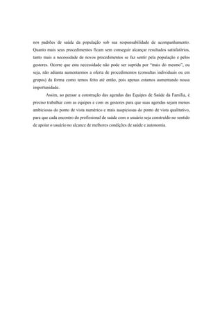 nos padrões de saúde da população sob sua responsabilidade de acompanhamento.
Quanto mais seus procedimentos ficam sem conseguir alcançar resultados satisfatórios,
tanto mais a necessidade de novos procedimentos se faz sentir pela população e pelos
gestores. Ocorre que esta necessidade não pode ser suprida por “mais do mesmo”, ou
seja, não adianta aumentarmos a oferta de procedimentos (consultas individuais ou em
grupos) da forma como temos feito até então, pois apenas estamos aumentando nossa
importunidade.
Assim, ao pensar a construção das agendas das Equipes de Saúde da Família, é
preciso trabalhar com as equipes e com os gestores para que suas agendas sejam menos
ambiciosas do ponto de vista numérico e mais auspiciosas do ponto de vista qualitativo,
para que cada encontro do profissional de saúde com o usuário seja construído no sentido
de apoiar o usuário no alcance de melhores condições de saúde e autonomia.
 