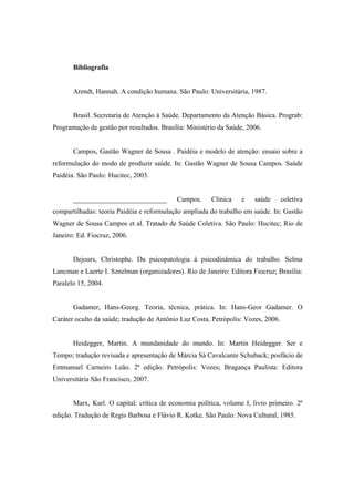 Bibliografia
Arendt, Hannah. A condição humana. São Paulo: Universitária, 1987.
Brasil. Secretaria de Atenção à Saúde. Departamento da Atenção Básica. Prograb:
Programação de gestão por resultados. Brasília: Ministério da Saúde, 2006.
Campos, Gastão Wagner de Sousa . Paidéia e modelo de atenção: ensaio sobre a
reformulação do modo de produzir saúde. In: Gastão Wagner de Sousa Campos. Saúde
Paidéia. São Paulo: Hucitec, 2003.
___________________________ Campos. Clínica e saúde coletiva
compartilhadas: teoria Paidéia e reformulação ampliada do trabalho em saúde. In: Gastão
Wagner de Sousa Campos et al. Tratado de Saúde Coletiva. São Paulo: Hucitec; Rio de
Janeiro: Ed. Fiocruz, 2006.
Dejours, Christophe. Da psicopatologia à psicodinâmica do trabalho. Selma
Lancman e Laerte I. Sznelman (organizadores). Rio de Janeiro: Editora Fiocruz; Brasília:
Paralelo 15, 2004.
Gadamer, Hans-Georg. Teoria, técnica, prática. In: Hans-Geor Gadamer. O
Caráter oculto da saúde; tradução de Antônio Luz Costa. Petrópolis: Vozes, 2006.
Heidegger, Martin. A mundanidade do mundo. In: Martin Heidegger. Ser e
Tempo; tradução revisada e apresentação de Márcia Sá Cavalcante Schuback; posfácio de
Emmanuel Carneiro Leão. 2ª edição. Petrópolis: Vozes; Bragança Paulista: Editora
Universitária São Francisco, 2007.
Marx, Karl. O capital: crítica de economia política, volume I, livro primeiro. 2ª
edição. Tradução de Regis Barbosa e Flávio R. Kotke. São Paulo: Nova Cultural, 1985.
 