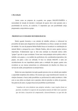 i. Reavaliação
Assim como na proposta de co-gestão, nos grupos BALINT-PAIDÉIA a
necessidade de tomada de decisão e realização de pactos deve estar pareada com a
possibilidade de revê-los, de avaliá-los. É importante que esta possibilidade esteja
programada e esteja aberta ao grupo.
PROPOSTAS E CUIDADOS METODOLÓGICOS
Balint quando formulou o seu método de trabalho utilizava o referencial da
psicanálise da época para diagnosticar uma problemática na clínica e propor um método
de trabalho. No caso da proposta Balint-Paidéia busca-se reconhecer as contribuições do
método Balint e enriquecê-las com o Método Paidéia, além de outros aportes teóricos
importantes. Evidentemente aqui se fará uma restrição na discussão teórica sobre
“grupos” que não se quer excludente. Existe uma vasta produção teórico-prática sobre o
trabalho com grupos, e, na medida das preferências dos coordenadores/apoiadores dos
grupos, ela pode e deve ser utilizada. O foco no método BALINT é tanto um
reconhecimento da sua importância prática para a condução dos grupos, quanto uma
reverência ao seu imenso pioneirismo no enfrentamento de desafios da clínica nos
serviços de saúde, principalmente na atenção básica.
Balint traz uma importante inovação quando procura criar um método para ampliar
a capacidade terapêutica dos médicos. Ele assume que o jogo transferencial é inerente às
relações humanas e busca então possibilitar ao profissional de saúde reconhecer e lidar
com os seus afetos na relação com o paciente, além de perceber os afetos do paciente.
Nas palavras do autor, os grupos buscavam possibilitar ao profissional.
“visualizar de certa distância seus próprios métodos e suas reações frente ao
paciente, reconhecer os aspectos da sua própria maneira de lidar com o paciente
que são úteis e suscetíveis de compreensão e desenvolvimento e os que não são
 