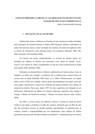 ATENÇÃO PRIMARIA À CRIANÇA E AO ADOLESCENTE DO SÉCULO XXI:
ANÁLISE DE SITUAÇÃO E PERSPECTIVAS
Paulo Vicente Bonilha Almeida
1. SITUAÇÃO ATUAL NO MUNDO
Embora haja muitas evidências na literatura de que sistemas de saúde orientados
pelos princípios da Atenção Primária à Saúde (APS) alcançam melhores indicadores de
saúde, têm menores custos e maior satisfação dos usuários, há muitas divergências sobre
as formas de estruturá-los, para obtenção destes seus princípios (Macinko, 2003; Shi,
2002; Starfield, 1994; Starfield, 2004).
Na maioria dos países industrializados, os serviços de atenção básica são
prestados por médicos de família, que funcionam como “porta de entrada” (“gate-
keepers”) do sistema de saúde, acompanhados ou não por outros profissionais de saúde
(Giovanella, 2006; Starfield, 2004).
Entretanto, na atenção básica à infância e adolescência de muitos países, como na
Espanha e na Itália, por exemplo, os pediatras são os médicos para crianças abaixo de
catorze anos de idade (Starfield, 2004; Katz et al., 2004). Historicamente, em alguns
países, como o Chile, por exemplo, clínicos gerais desempenharam este papel, antes que
estas nações começassem a desenvolver reformas da atenção primária com enfoque de
medicina de família. Neste país, desde 1997, há uma experiência de formação de um
profissional, diferenciado do Médico de Família tradicional, específico para atenção à
criança, o Médico de Família de crianças - “Medico de família mención niño” (Téllez,
2004).
Em 2001, a revista Lancet, em editorial, criticava o sistema de saúde do Reino
Unido no que tange a assistência à saúde das crianças, afirmando que em 40% do país
não são oferecidos serviços de atenção primária especializados em pediatria para as
crianças, ficando a responsabilidade por este atendimento “para médicos de família
generalistas que possuem limitada formação em pediatria”. Complementa que em muitos
 
