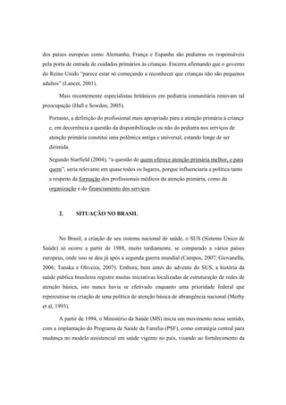dos países europeus como Alemanha, França e Espanha são pediatras os responsáveis
pela porta de entrada de cuidados primários às crianças. Encerra afirmando que o governo
do Reino Unido “parece estar só começando a reconhecer que crianças não são pequenos
adultos” (Lancet, 2001).
Mais recentemente especialistas britânicos em pediatria comunitária renovam tal
preocupação (Hall e Sowden, 2005).
Portanto, a definição do profissional mais apropriado para a atenção primária à criança
e, em decorrência a questão da disponibilização ou não do pediatra nos serviços de
atenção primária constitui uma polêmica antiga e universal, estando longe de ser
dirimida.
Segundo Starfield (2004), “a questão de quem oferece atenção primária melhor, e para
quem”, seria relevante em quase todos os lugares, porque influenciaria a política tanto
a respeito da formação dos profissionais médicos da atenção primária, como da
organização e do financiamento dos serviços.
2. SITUAÇÃO NO BRASIL
No Brasil, a criação de seu sistema nacional de saúde, o SUS (Sistema Único de
Saúde) só ocorre a partir de 1988, muito tardiamente, se comparado a vários países
europeus, onde isso se deu já após a segunda guerra mundial (Campos, 2007; Giovanella,
2006; Tanaka e Oliveira, 2007). Embora, bem antes do advento do SUS, a história da
saúde pública brasileira registre muitas iniciativas localizadas de estruturação de redes de
atenção básica, isto nunca havia se efetivado enquanto uma prioridade federal que
repercutisse na criação de uma política de atenção básica de abrangência nacional (Merhy
et al, 1993).
A partir de 1994, o Ministério da Saúde (MS) inicia um movimento nesse sentido,
com a implantação do Programa de Saúde da Família (PSF), como estratégia central para
mudança no modelo assistencial em saúde vigente no país, visando ao fortalecimento da
 