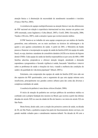 atenção básica e à diminuição da necessidade de atendimento secundário e terciário
(Viana e Dal Poz, 2005).
A existência de equipes multiprofissionais na atenção básica é um dos diferenciais
do PSF nacional em relação à experiência internacional na área, mesmo em países com
APS renomada, como Inglaterra e Cuba (Brasil, 2007c; Conill, 2006; Giovanella, 2006;
Tanaka e Oliveira, 2007), onde a atenção é quase que exclusivamente médica.
O PSF baseia-se no trabalho de uma equipe composta por um médico de família
generalista, uma enfermeira, um ou mais auxiliares ou técnicos de enfermagem e de
quatro a seis agentes comunitários de saúde. A partir de 2001, o Ministério da Saúde
passou a financiar a incorporação na equipe de saúde da família (ESF) de equipe de saúde
bucal, ou seja, dentista e atendente de consultório dentário (ACD) e/ou técnico de higiene
dental (THD). Cada equipe de saúde da família responsabiliza-se por cerca de 600 a 1000
famílias adscritas, propondo-se a oferecer atenção integral, atendendo a demanda
espontânea e programática e fazendo vigilância à saúde, buscando “identificar e intervir
sobre os problemas de saúde e situações de risco, visando a melhoria das condições de
saúde e da qualidade de vida desta população” (Brasil, 2007c).
Entretanto, esta composição das equipes de saúde da família (ESF) tem sido um
dos aspectos do PSF questionados, com o argumento de que esta equipe mínima seria
insuficiente, principalmente nos grandes centros urbanos para dar conta das diversas e
complexas realidades de saúde.
A ausência do pediatra é uma destas críticas (Goulart, 2006).
O início de atuação da pediatria nos serviços públicos de assistência médica se
confunde com a própria fundação dos mesmos no Brasil, que ocorreu a partir das últimas
décadas do século XIX no caso da cidade do Rio de Janeiro e no início do século XX em
São Paulo.
Desta forma, desde cedo, com a criação dos primeiros centros de saúde, na década
de 20, em São Paulo, a pediatria ocupou boa parte do funcionamento destes serviços, em
grande medida voltados para o atendimento materno-infantil. Na década de 40 com a
 
