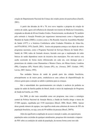 criação do Departamento Nacional da Criança são criados postos de puericultura (Zanolli,
2001).
A partir das décadas de 60 e 70, teve novo impulso a proposta de criação de
centros de saúde, agora sob influência do chamado movimento de Medicina Comunitária,
originado na década de 60 nos Estados Unidos. Posteriormente, na década de 70, também
pelo estímulo à Atenção Primária por organismos internacionais como a Organização
Mundial de Saúde (OMS) e eventos como a 30a Reunião Anual da Assembléia Mundial
da Saúde (1977) e a histórica Conferência sobre Cuidados Primários de Alma-Ata,
em1978 (OPAS, 1978; Zanolli, 2001). Assim esta proposta começa a ser objeto de vários
programas nacionais, como o Programa Nacional de Serviços Básicos de Saúde (Prev-
Saúde) de 1980, todos de limitado alcance, fazendo com que a implantação de redes
básicas de saúde dependesse muito da iniciativa dos municípios. Por este motivo esta
acaba ocorrendo de forma muito diferenciada em cada um, com destaque para o
pioneirismo de cidades como Diamantina e Montes Claros, em Minas Gerais, Londrina
(PR), Campinas (SP), Niterói (RJ), Caruaru (PE), etc. (Arouca, 2007; Goulart, 1995;
Lavras, 2007; Santos, 1995).
Nas unidades básicas de saúde de grande parte das cidades brasileiras,
principalmente as de maior porte, estabeleceu-se uma cultura de disponibilização de
clínicos gerais para a atenção ao adulto e pediatras para as crianças.
Daí a naturalidade dos questionamentos em relação à ausência do pediatra na
equipe de saúde da família padrão do Brasil, desde o início da implantação do Programa
de Saúde da Família, em 1994.
Em 2008, já não mais entendida como um programa, mas como a estratégia
central da Política Nacional de Atenção Básica, a Saúde da Família atinge a marca de
27.900 equipes, espalhadas por 5158 municípios (Brasil, 2006; Brasil, 2008). Apesar
desse grande número de equipes, isso significa ainda uma cobertura de menos de 50% da
população brasileira, ou seja, cerca de 89 milhões de pessoas (Brasil, 2007b).
Além da significativa ampliação de acesso à atenção à saúde, em especial para
populações antes excluídas de qualquer atendimento, pesquisas têm mostrado o impacto
do PSF sobre as condições de saúde da população, da mesma forma como tem sido
 