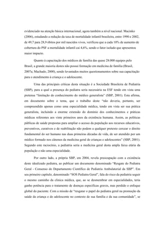 evidenciado na atenção básica internacional, agora também a nível nacional. Macinko
(2006), estudando a redução da taxa de mortalidade infantil brasileira, entre 1990 e 2002,
de 49,7 para 28,9 óbitos por mil nascidos vivos, verificou que a cada 10% de aumento de
cobertura do PSF a mortalidade infantil cai 4,6%, sendo o fator isolado que apresentou
maior impacto.
Quanto à capacitação dos médicos de família das quase 28.000 equipes pelo
Brasil, a grande maioria destes não possui formação em medicina de família (Brasil,
2007a; Machado, 2000), sendo levantados muitos questionamentos sobre sua capacitação
para o atendimento à criança e o adolescente.
Uma das principais críticas desta situação é a Sociedade Brasileira de Pediatria
(SBP), para a qual a presença do pediatra seria necessária na ESF tendo em vista uma
pretensa “limitação do conhecimento do médico generalista” (SBP, 2001). Esta afirma,
em documento sobre o tema, que o trabalho deste “não deveria, portanto, ser
compreendido apenas como uma especialidade médica, tendo em vista ser sua prática
generalista, incluindo a enorme extensão do domínio dos conhecimentos e práticas
médicas referentes aos vinte primeiros anos da existência humana. Assim, as políticas
públicas de saúde propostas para ampliar o acesso da população aos recursos educativos,
preventivos, curativos e de reabilitação não podem a qualquer pretexto cercear o direito
fundamental do ser humano nas duas primeiras décadas de vida, de ser atendido por um
médico formado nos cânones da medicina geral de crianças e adolescentes” (SBP, 2001).
Segundo este raciocínio, a pediatria seria a medicina geral desta ampla faixa etária da
população e não uma especialidade.
Por outro lado, a própria SBP, em 2004, revela preocupação com a existência
deste idealizado pediatra, ao publicar um documento denominado “Resgate do Pediatra
Geral - Consenso do Departamento Científico de Pediatria Ambulatorial da SBP”. Em
seu primeiro capítulo, denominado “SOS Pediatra Geral”, fala do risco da pediatria seguir
o mesmo caminho da clinica médica, que, ao se desmembrar em especialidades, teria
ganho potência para o tratamento de doenças específicas graves, mas perdido o enfoque
global do paciente. Com a missão de “resgatar o papel do pediatra geral na promoção da
saúde da criança e do adolescente no contexto de sua família e da sua comunidade”, se
 