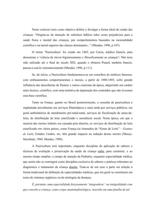 Neste contexto teria como objetivo definir e divulgar a forma ideal de cuidar das
crianças. “Origina-se da intenção de substituir hábitos tidos como prejudiciais para a
saúde física e mental das crianças, por comportamentos baseados na racionalidade
científica e na moral superior das classes dominantes...” (Mendes, 1996, p.107).
O termo ‘Puericultura’ foi criado em 1865, por Caron, médico francês, para
denominar a “ciência de elevar higienicamente e filosoficamente as crianças”. Não teria
sido utilizado até o final do século XIX, quando o obstetra Pinard, também francês,
passou a usá-lo sistematicamente (Mendes, 1996, p.111).
Se, de início, a Puericultura fundamentava-se em conselhos de médicos famosos,
com embasamentos comportamentais e morais, a partir de 1880-1885, sofre grande
influência das descobertas de Pasteur e outros cientistas da época, adquirindo um caráter
mais técnico, científico, com uma tentativa de depuração dos conteúdos que não tivessem
uma base científica.
Tanto na França, quanto no Brasil posteriormente, a consulta de puericultura é
implantada inicialmente em serviços filantrópicos e mais tarde por serviços públicos, em
geral ambulatórios de atendimento pré-natal-natal, serviços de fiscalização de amas-de-
leite, de distribuição de leite esterilizado e assistência social. Nesta época, em que a
maioria das mortes infantis era causada pela diarréia, os serviços de distribuição de leite
esterilizado em vários países, como França (aí chamados de “Gotas de Leite” – Gouttes
de Lait), Estados Unidos, etc, têm grande impacto na redução destas mortes (Masuy-
Stroobant, 1984; Mendes, 1996).
A Puericultura será importante, enquanto disciplina de aplicação de saberes e
técnicas de avaliação e preservação da saúde da criança sadia, para constituir, e ao
mesmo tempo ampliar, o campo de atuação da Pediatria, enquanto especialidade médica,
que assim não se restringirá como disciplina exclusiva de saberes e práticas referentes ao
diagnóstico e tratamento da criança doente. Trata-se de um caso a parte em relação à
forma tradicional de definição de especialidades médicas, que em geral se constituem em
torno de sistemas orgânicos ou de etiologias de doenças.
É, portanto, uma especialidade forçosamente ‘integradora’: na integralidade com
que concebe a criança, como corpo anatomofisiológico, inserido em uma família de tal
 