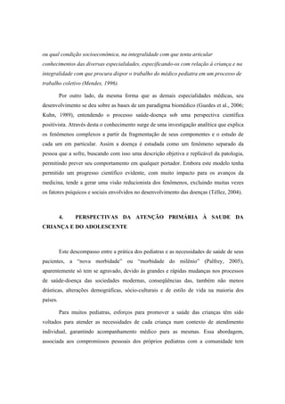 ou qual condição socioeconômica, na integralidade com que tenta articular
conhecimentos das diversas especialidades, especificando-os com relação à criança e na
integralidade com que procura dispor o trabalho do médico pediatra em um processo de
trabalho coletivo (Mendes, 1996).
Por outro lado, da mesma forma que as demais especialidades médicas, seu
desenvolvimento se deu sobre as bases de um paradigma biomédico (Guedes et al., 2006;
Kuhn, 1989), entendendo o processo saúde-doença sob uma perspectiva científica
positivista. Através desta o conhecimento surge de uma investigação analítica que explica
os fenômenos complexos a partir da fragmentação de seus componentes e o estudo de
cada um em particular. Assim a doença é estudada como um fenômeno separado da
pessoa que a sofre, buscando com isso uma descrição objetiva e replicável da patologia,
permitindo prever seu comportamento em qualquer portador. Embora este modelo tenha
permitido um progresso científico evidente, com muito impacto para os avanços da
medicina, tende a gerar uma visão reducionista dos fenômenos, excluindo muitas vezes
os fatores psíquicos e sociais envolvidos no desenvolvimento das doenças (Téllez, 2004).
4. PERSPECTIVAS DA ATENÇÃO PRIMÁRIA À SAUDE DA
CRIANÇA E DO ADOLESCENTE
Este descompasso entre a prática dos pediatras e as necessidades de saúde de seus
pacientes, a “nova morbidade” ou “morbidade do milênio” (Palfrey, 2005),
aparentemente só tem se agravado, devido às grandes e rápidas mudanças nos processos
de saúde-doença das sociedades modernas, conseqüências das, também não menos
drásticas, alterações demográficas, sócio-culturais e de estilo de vida na maioria dos
países.
Para muitos pediatras, esforços para promover a saúde das crianças têm sido
voltados para atender as necessidades de cada criança num contexto de atendimento
individual, garantindo acompanhamento médico para as mesmas. Essa abordagem,
associada aos compromissos pessoais dos próprios pediatras com a comunidade tem
 