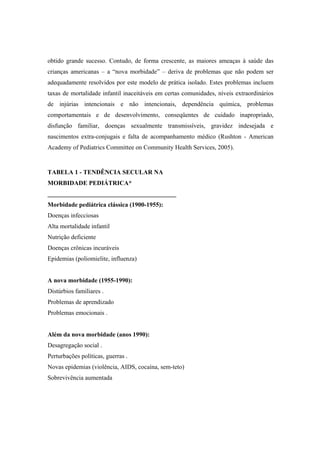obtido grande sucesso. Contudo, de forma crescente, as maiores ameaças à saúde das
crianças americanas – a “nova morbidade” – deriva de problemas que não podem ser
adequadamente resolvidos por este modelo de prática isolado. Estes problemas incluem
taxas de mortalidade infantil inaceitáveis em certas comunidades, níveis extraordinários
de injúrias intencionais e não intencionais, dependência química, problemas
comportamentais e de desenvolvimento, conseqüentes de cuidado inapropriado,
disfunção familiar, doenças sexualmente transmissíveis, gravidez indesejada e
nascimentos extra-conjugais e falta de acompanhamento médico (Rushton - American
Academy of Pediatrics Committee on Community Health Services, 2005).
TABELA 1 - TENDÊNCIA SECULAR NA
MORBIDADE PEDIÁTRICA*
_________________________________________
Morbidade pediátrica clássica (1900-1955):
Doenças infecciosas
Alta mortalidade infantil
Nutrição deficiente
Doenças crônicas incuráveis
Epidemias (poliomielite, influenza)
A nova morbidade (1955-1990):
Distúrbios familiares .
Problemas de aprendizado
Problemas emocionais .
Além da nova morbidade (anos 1990):
Desagregação social .
Perturbações políticas, guerras .
Novas epidemias (violência, AIDS, cocaína, sem-teto)
Sobrevivência aumentada
 