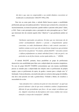 tão úteis e que, uma vez compreendido o seu sentido dinâmico, necessitem ser
modificados ou abandonados”(BALINT 1988 p 260).
Para isto ou como parte disto, o método Balint buscava apurar a sensibilidade
profissional, para que este pudesse perceber o “processo que se desenvolve, consciente ou
inconscientemente, na mente do paciente, quando médico e paciente estão juntos” (idem,
p 262). Tanto a auto percepção como a percepção do outro pressupõem que os “fatos”
que interessam não são somente aqueles ditos “objetivos” e que geralmente podem ser
mais.
“facilmente expressados em palavras. Os fatos que nos interessam são de
caráter acentuadamente subjetivo e pessoal, e frequentemente apenas
conscientes, ou então absolutamente alheios a todo controle consciente; e
também costuma ocorrer que não existam formas inequívocas que permitam
descrevê-los em palavras” No entanto, salienta BALINT, “estes fatos existem
e influem profundamente na atitude individual frente à vida em geral e em
particular no ato de ficar doente, aceitar ajuda médica etc...” (IDEM).
O método BALINT, portanto, busca possibilitar ao grupo de profissionais
desenvolver esta sensibilidade para lidar com a subjetividade dos encontros terapêuticos.
No caso do grupo BALINT PAIDËIA acrescentamos que esta mesma sensibilidade
precisa se estender para a subjetividade das relações entre os profissionais da própria
equipe e para os profissionais do apoio, da gestão e mesmo para a relação com “a”
Instituição. Como já dissemos, esta tarefa não pode ser exclusiva deste grupo de trabalho,
mas deve estar presente em toda a gestão/clínica. Voltando a Balint, ele ressaltava a
necessidade de se criar.
“uma atmosfera livre e amistosa do ponto de vista emocional”, na qual seja
possível enfrentar o fato de que nossa verdadeira conduta é freqüentemente
diferente do que pretendíamos que fosse e do que sempre acreditamos que
era. Adquirir consciência da discrepância entre nossa conduta real, nossas
intenções e crenças não é tarefa fácil”. (IDEM)
 