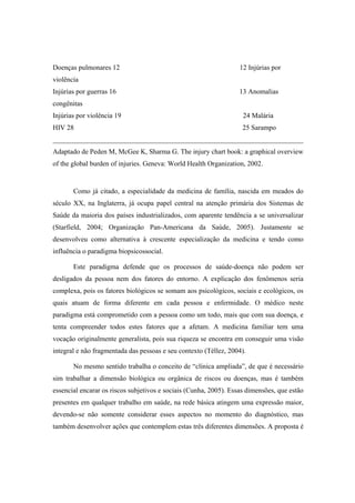 Doenças pulmonares 12 12 Injúrias por
violência
Injúrias por guerras 16 13 Anomalias
congênitas
Injúrias por violência 19 24 Malária
HIV 28 25 Sarampo
________________________________________________________________________
Adaptado de Peden M, McGee K, Sharma G. The injury chart book: a graphical overview
of the global burden of injuries. Geneva: World Health Organization, 2002.
Como já citado, a especialidade da medicina de família, nascida em meados do
século XX, na Inglaterra, já ocupa papel central na atenção primária dos Sistemas de
Saúde da maioria dos países industrializados, com aparente tendência a se universalizar
(Starfield, 2004; Organização Pan-Americana da Saúde, 2005). Justamente se
desenvolveu como alternativa à crescente especialização da medicina e tendo como
influência o paradigma biopsicossocial.
Este paradigma defende que os processos de saúde-doença não podem ser
desligados da pessoa nem dos fatores do entorno. A explicação dos fenômenos seria
complexa, pois os fatores biológicos se somam aos psicológicos, sociais e ecológicos, os
quais atuam de forma diferente em cada pessoa e enfermidade. O médico neste
paradigma está comprometido com a pessoa como um todo, mais que com sua doença, e
tenta compreender todos estes fatores que a afetam. A medicina familiar tem uma
vocação originalmente generalista, pois sua riqueza se encontra em conseguir uma visão
integral e não fragmentada das pessoas e seu contexto (Téllez, 2004).
No mesmo sentido trabalha o conceito de “clínica ampliada”, de que é necessário
sim trabalhar a dimensão biológica ou orgânica de riscos ou doenças, mas é também
essencial encarar os riscos subjetivos e sociais (Cunha, 2005). Essas dimensões, que estão
presentes em qualquer trabalho em saúde, na rede básica atingem uma expressão maior,
devendo-se não somente considerar esses aspectos no momento do diagnóstico, mas
também desenvolver ações que contemplem estas três diferentes dimensões. A proposta é
 