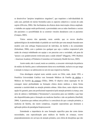se desenvolver “projetos terapêuticos singulares”, que respeitem a individualidade de
cada caso, partindo do núcleo biomédico para os aspectos subjetivos e sociais de cada
sujeito (Oliveira, 2006). São facilitadoras da eficácia desta intervenção clínica ampliada:
o trabalho em equipe multi-profissional, a proximidade com as redes familiares e sociais
dos pacientes e a possibilidade de se construir vínculos duradouros com os pacientes
(Campos, 2003).
Vários autores têm apontado, neste sentido, que os novos desafios
epidemiológicos da modernidade só poderão ser resolvidos por uma atenção baseada num
modelo com este enfoque biopsicossocial do indivíduo, da família e da comunidade
(Schonhaut, 2006), com o pediatra (ou qualquer que seja o médico responsável pela
saúde da criança) trabalhando em equipe e em parcerias com a sociedade, sob pena de
“passar a ser gradativamente irrelevante para a saúde infantil” (Haggerty, 1995; Rushton
- American Academy of Pediatrics Committee on Community Health Services, 2005).
Assim sendo, não é casual, muito ao contrário, a crescente valorização da potência
do médico de família, para o enfrentamento desta nova morbidade, inclusive no que tange
à atenção à criança e ao adolescente no seio de suas respectivas famílias.
Uma abordagem original neste sentido ocorre no Chile, onde, desde 1993, a
Pontifícia Universidade Católica vem formando Médicos de Família de adultos e
Médicos de Família de crianças (Téllez, 2004). O objetivo desta separação foi de
conseguir maior profundidade na formação clínica destes médicos e desta forma
aumentar a resolutividade na atenção primária urbana. Além disso, outro objetivo desta
opção foi garantir, para este profissional responsável pela atenção primária à criança, uma
série de saberes e habilidades (“ferramentas”), necessárias para seu trabalho e que hoje
são disponibilizadas para a formação em medicina familiar e não em pediatria (Starfield,
2004). A premissa que embasa esta política é a consciência de que a atenção primária, a
medicina de família, são muito complexas, exigindo especialistas que dominem a
aplicação prática do paradigma biopsicossocial.
Entendendo a importância de uma formação específica para dar conta destas
necessidades, esta especialização para médicos de família de crianças, ocorre
preponderantemente em serviços de atenção primária, com oferta de disciplinas que não
 