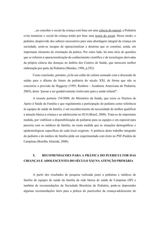 ...ao conceber o social da criança com base em uma ciência do natural, a Pediatria
evita tematizar o social da criança tendo por base uma teoria do social. Desse modo, o
pediatra, desprovido dos saberes necessários para uma abordagem integral da criança em
sociedade, sente-se incapaz de operacionalizar a doutrina que se constitui, ainda, em
importante elemento de orientação da prática. Por outro lado, há uma série de questões
que se referem à operacionalização do conhecimento científico e de tecnologias derivadas
da própria ciência das doenças no âmbito dos Centros de Saúde, que merecem melhor
elaboração por parte da Pediatria (Mendes, 1996, p.292).
Como conclusão, portanto, já há um caldo de cultura semeado com a discussão de
saídas para o dilema do futuro da pediatria do século XXI, de forma que não se
concretize a previsão de Haggerty (1995; Rushton - Academia Americana de Pediatria,
2005), desta “passar a ser gradativamente irrelevante para a saúde infantil”.
A recente portaria 154/2008, do Ministério da Saúde, que criou os Núcleos de
Apoio à Saúde da Família e que regulamenta a participação do pediatra como referência
às equipes de saúde da família, é um reconhecimento da necessidade de melhor qualificar
a atenção básica à criança e ao adolescente no SUS (Brasil, 2008). Trata-se de importante
medida, por viabilizar a disponibilização de pediatras para as equipes e em especial para
parceria com os médicos de família, na exata medida que as situações demográficas e
epidemiológicas específicas de cada local exigirem. A potência deste trabalho integrado
do pediatra e do médico de família pôde ser experimentada com êxito no PSF-Paidéia de
Campinas (Bonilha Almeida, 2008).
5. RECOMENDACOES PARA A PRÁTICA DO PUERICULTOR DAS
CRIANÇAS E ADOLESCENTES DO SÉCULO XXI NA ATENÇÃO PRIMÁRIA
A partir dos resultados de pesquisa realizada junto a pediatras e médicos de
família de equipes de saúde da família da rede básica de saúde de Campinas (SP) e
também de recomendações da Sociedade Brasileira de Pediatria, pode-se depreender
algumas recomendações úteis para a prática do puericultor da criança-adolescente do
 