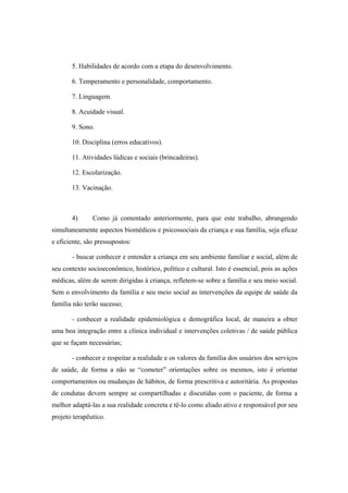 5. Habilidades de acordo com a etapa do desenvolvimento.
6. Temperamento e personalidade, comportamento.
7. Linguagem.
8. Acuidade visual.
9. Sono.
10. Disciplina (erros educativos).
11. Atividades lúdicas e sociais (brincadeiras).
12. Escolarização.
13. Vacinação.
4) Como já comentado anteriormente, para que este trabalho, abrangendo
simultaneamente aspectos biomédicos e psicossociais da criança e sua família, seja eficaz
e eficiente, são pressupostos:
- buscar conhecer e entender a criança em seu ambiente familiar e social, além de
seu contexto socioeconômico, histórico, político e cultural. Isto é essencial, pois as ações
médicas, além de serem dirigidas à criança, refletem-se sobre a família e seu meio social.
Sem o envolvimento da família e seu meio social as intervenções da equipe de saúde da
família não terão sucesso;
- conhecer a realidade epidemiológica e demográfica local, de maneira a obter
uma boa integração entre a clínica individual e intervenções coletivas / de saúde pública
que se façam necessárias;
- conhecer e respeitar a realidade e os valores da família dos usuários dos serviços
de saúde, de forma a não se “cometer” orientações sobre os mesmos, isto é orientar
comportamentos ou mudanças de hábitos, de forma prescritiva e autoritária. As propostas
de condutas devem sempre se compartilhadas e discutidas com o paciente, de forma a
melhor adaptá-las a sua realidade concreta e tê-lo como aliado ativo e responsável por seu
projeto terapêutico.
 