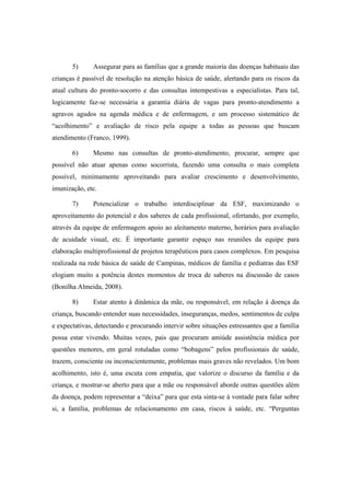 5) Assegurar para as famílias que a grande maioria das doenças habituais das
crianças é passível de resolução na atenção básica de saúde, alertando para os riscos da
atual cultura do pronto-socorro e das consultas intempestivas a especialistas. Para tal,
logicamente faz-se necessária a garantia diária de vagas para pronto-atendimento a
agravos agudos na agenda médica e de enfermagem, e um processo sistemático de
“acolhimento” e avaliação de risco pela equipe a todas as pessoas que buscam
atendimento (Franco, 1999).
6) Mesmo nas consultas de pronto-atendimento, procurar, sempre que
possível não atuar apenas como socorrista, fazendo uma consulta o mais completa
possível, minimamente aproveitando para avaliar crescimento e desenvolvimento,
imunização, etc.
7) Potencializar o trabalho interdisciplinar da ESF, maximizando o
aproveitamento do potencial e dos saberes de cada profissional, ofertando, por exemplo,
através da equipe de enfermagem apoio ao aleitamento materno, horários para avaliação
de acuidade visual, etc. É importante garantir espaço nas reuniões da equipe para
elaboração multiprofissional de projetos terapêuticos para casos complexos. Em pesquisa
realizada na rede básica de saúde de Campinas, médicos de família e pediatras das ESF
elogiam muito a potência destes momentos de troca de saberes na discussão de casos
(Bonilha Almeida, 2008).
8) Estar atento à dinâmica da mãe, ou responsável, em relação à doença da
criança, buscando entender suas necessidades, inseguranças, medos, sentimentos de culpa
e expectativas, detectando e procurando intervir sobre situações estressantes que a família
possa estar vivendo. Muitas vezes, pais que procuram amiúde assistência médica por
questões menores, em geral rotuladas como “bobagens” pelos profissionais de saúde,
trazem, consciente ou inconscientemente, problemas mais graves não revelados. Um bom
acolhimento, isto é, uma escuta com empatia, que valorize o discurso da família e da
criança, e mostrar-se aberto para que a mãe ou responsável aborde outras questões além
da doença, podem representar a “deixa” para que esta sinta-se à vontade para falar sobre
si, a família, problemas de relacionamento em casa, riscos à saúde, etc. “Perguntas
 