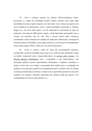 11) Com o crescente controle das doenças infecto-contagiosas imuno-
preveníveis e a queda da mortalidade infantil (embora elevadas taxas ainda sejam
encontradas em muitas regiões do país) e, por outro lado, com o avanço dos agravos com
maior incidência na adolescência, como a morbi-mortalidade relacionada à violência,
drogas, etc., esta faixa etária passa a ser tão importante na priorização de ações de
promoção e prevenção da ABS quanto a antiga, e ainda importante, preocupação com as
crianças nos primeiros anos de vida. Para o sucesso destas ações, entretanto,
considerando a baixa utilização das unidades de saúde pelos adolescentes, estratégias de
desenvolvimento de atividades, como grupos educativos, em locais por eles freqüentados,
como escolas, igrejas, ONG’s, clubes, etc. são uma boa alternativa.
12) Como se verifica a partir de várias das recomendações anteriores,
considerando o perfil de morbidade atual, passa a ser a cada dia mais importante o papel
do médico responsável pelas crianças/adolescentes de advogar pelas mesmas e de
articular parcerias intersetoriais, com a comunidade e suas representações, com
instituições públicas (escolas especialmente), filantrópicas e religiosas. Finalmente, o
mesmo se deve dizer com relação à necessidade deste médico fazer a coordenação do
cuidado de seus pacientes quando do encaminhamento para os demais níveis do sistema
de saúde, personalizando ao máximo o contato com os especialistas quando de casos mais
complexos ou urgentes, mantendo seguimento das crianças ainda que passem a ser
acompanhadas em serviços especializados, etc.
 