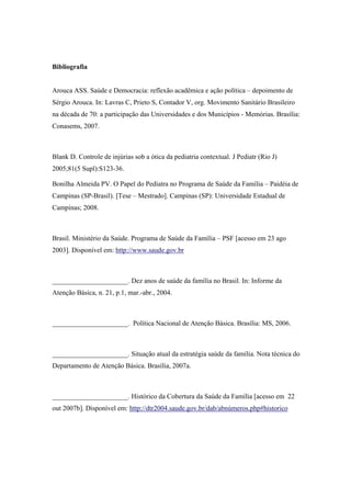 Bibliografia
Arouca ASS. Saúde e Democracia: reflexão acadêmica e ação política – depoimento de
Sérgio Arouca. In: Lavras C, Prieto S, Contador V, org. Movimento Sanitário Brasileiro
na década de 70: a participação das Universidades e dos Municípios - Memórias. Brasília:
Conasems, 2007.
Blank D. Controle de injúrias sob a ótica da pediatria contextual. J Pediatr (Rio J)
2005;81(5 Supl):S123-36.
Bonilha Almeida PV. O Papel do Pediatra no Programa de Saúde da Família – Paidéia de
Campinas (SP-Brasil). [Tese – Mestrado]. Campinas (SP): Universidade Estadual de
Campinas; 2008.
Brasil. Ministério da Saúde. Programa de Saúde da Família – PSF [acesso em 23 ago
2003]. Disponível em: http://www.saude.gov.br
______________________. Dez anos de saúde da família no Brasil. In: Informe da
Atenção Básica, n. 21, p.1, mar.-abr., 2004.
______________________. Política Nacional de Atenção Básica. Brasília: MS, 2006.
______________________. Situação atual da estratégia saúde da família. Nota técnica do
Departamento de Atenção Básica. Brasília, 2007a.
______________________. Histórico da Cobertura da Saúde da Família [acesso em 22
out 2007b]. Disponível em: http://dtr2004.saude.gov.br/dab/abnúmeros.php#historico
 