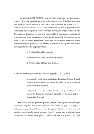 Nos grupos BALINT-PAIDÉIA existe um maior número de variáveis, porque o
grupo é maior, os temas mais diversos e podemos supor que a dificuldade seja maior.
Esta atmosfera livre e amistosa é com certeza mais trabalhosa nos grupos BALINT-
PAIDÉIA do que nos grupos BALINT. Não é tarefa simples para o grupo perceber como
se misturam, uma insegurança pessoal na relação clínica, uma relação inamistosa entre
dois membros da equipe, ou uma forte incorporação de uma norma organizacional,
produzindo uma libido burocrático normativa (maior vontade de fazer cumprir normas
maior do que de resolver problemas). Diante deste desafio parece importante retomar
brevemente algumas ponderações de BALINT a respeito de três tipos de transferência
mais freqüentes nos seus grupos de trabalho:
a) Profissional de saúde – paciente
b) Profissional de saúde – coordenador do grupo
c) Profissional de saúde e o resto do grupo.
A estas três podemos acrescentar mais duas nos grupos BALINT-PAIDÉIA:
d) os padrões possíveis de transferência de cada profissional de saúde
membro do grupo com a sua equipe (incluindo ou não o membro do
grupo participante do grupo),
e) de cada Profissional de saúde e as instâncias de gestão (da unidade de
saúde, do distrito do município incluindo ou não neste padrão o
coordenador do grupo).
Em relação aos três primeiros padrões, BALINT faz algumas recomendações
importantes. O padrão transferencial (b) entre coordenador do grupo e o grupo, na
dinâmica dos grupos BALINT é, na opinião dele, pouco utilizado como instrumento de
trabalho, embora esteja sempre presente. BALINT aponta que a utilização como
instrumento de trabalho deste padrão transferencial levaria o grupo a um “pólo
 