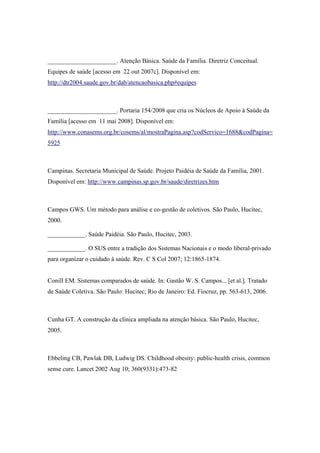______________________. Atenção Básica. Saúde da Família. Diretriz Conceitual.
Equipes de saúde [acesso em 22 out 2007c]. Disponível em:
http://dtr2004.saude.gov.br/dab/atencaobasica.php#equipes
______________________. Portaria 154/2008 que cria os Núcleos de Apoio à Saúde da
Família [acesso em 11 mai 2008]. Disponível em:
http://www.conasems.org.br/cosems/al/mostraPagina.asp?codServico=1688&codPagina=
5925
Campinas. Secretaria Municipal de Saúde. Projeto Paidéia de Saúde da Família, 2001.
Disponível em: http://www.campinas.sp.gov.br/saude/diretrizes.htm
Campos GWS. Um método para análise e co-gestão de coletivos. São Paulo, Hucitec,
2000.
____________. Saúde Paidéia. São Paulo, Hucitec, 2003.
____________. O SUS entre a tradição dos Sistemas Nacionais e o modo liberal-privado
para organizar o cuidado à saúde. Rev. C S Col 2007; 12:1865-1874.
Conill EM. Sistemas comparados de saúde. In: Gastão W. S. Campos... [et al.]. Tratado
de Saúde Coletiva. São Paulo: Hucitec; Rio de Janeiro: Ed. Fiocruz, pp. 563-613, 2006.
Cunha GT. A construção da clínica ampliada na atenção básica. São Paulo, Hucitec,
2005.
Ebbeling CB, Pawlak DB, Ludwig DS. Childhood obesity: public-health crisis, common
sense cure. Lancet 2002 Aug 10; 360(9331):473-82
 