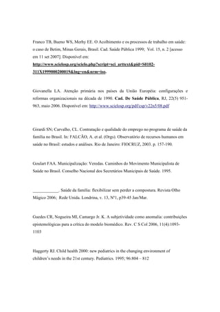 Franco TB, Bueno WS, Merhy EE. O Acolhimento e os processos de trabalho em saúde:
o caso de Betim, Minas Gerais, Brasil. Cad. Saúde Pública 1999; Vol. 15, n. 2 [acesso
em 11 set 2007]. Disponível em:
http://www.scielosp.org/scielo.php?script=sci_arttext&pid=S0102-
311X1999000200019&lng=en&nrm=iso.
Giovanella LA. Atenção primária nos países da União Européia: configurações e
reformas organizacionais na década de 1990. Cad. De Saúde Pública, RJ, 22(5) 951-
963, maio 2006. Disponível em: http://www.scielosp.org/pdf/csp/v22n5/08.pdf
Girardi SN; Carvalho, CL. Contratação e qualidade do emprego no programa de saúde da
família no Brasil. In: FALCÃO, A. et al. (Orgs). Observatório de recursos humanos em
saúde no Brasil: estudos e análises. Rio de Janeiro: FIOCRUZ, 2003. p. 157-190.
Goulart FAA. Municipalização: Veredas. Caminhos do Movimento Municipalista de
Saúde no Brasil. Conselho Nacional dos Secretários Municipais de Saúde. 1995.
____________. Saúde da família: flexibilizar sem perder a compostura. Revista Olho
Mágico 2006; Rede Unida. Londrina, v. 13, Nº1, p39-45 Jan/Mar.
Guedes CR, Nogueira MI, Camargo Jr. K. A subjetividade como anomalia: contribuições
epistemológicas para a crítica do modelo biomédico. Rev. C S Col 2006, 11(4):1093-
1103
Haggerty RJ. Child health 2000: new pediatrics in the changing environment of
children’s needs in the 21st century. Pediatrics. 1995; 96:804 – 812
 