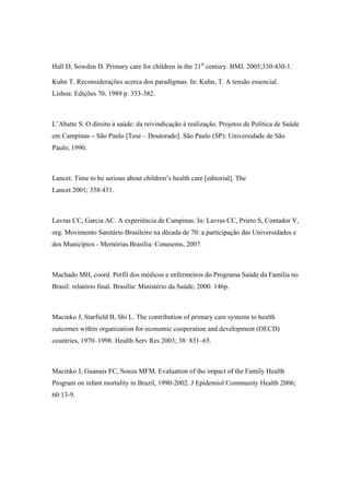 Hall D, Sowden D. Primary care for children in the 21st
century. BMJ. 2005;330:430-1.
Kuhn T. Reconsiderações acerca dos paradigmas. In: Kuhn, T. A tensão essencial.
Lisboa: Edições 70; 1989 p. 353-382.
L’Abatte S. O direito à saúde: da reivindicação à realização. Projetos de Política de Saúde
em Campinas – São Paulo [Tese – Doutorado]. São Paulo (SP): Universidade de São
Paulo; 1990.
Lancet. Time to be serious about children’s health care [editorial]. The
Lancet 2001; 358:431.
Lavras CC, Garcia AC. A experiência de Campinas. In: Lavras CC, Prieto S, Contador V,
org. Movimento Sanitário Brasileiro na década de 70: a participação das Universidades e
dos Municípios - Memórias.Brasília: Conasems, 2007.
Machado MH, coord. Perfil dos médicos e enfermeiros do Programa Saúde da Família no
Brasil: relatório final. Brasília: Ministério da Saúde, 2000. 146p.
Macinko J, Starfield B, Shi L. The contribution of primary care systems to health
outcomes within organization for economic cooperation and development (OECD)
countries, 1970–1998. Health Serv Res 2003; 38: 831–65.
Macinko J, Guanais FC, Souza MFM. Evaluation of the impact of the Family Health
Program on infant mortality in Brazil, 1990-2002. J Epidemiol Community Health 2006;
60:13-9.
 