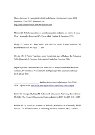 Masuy-Stroobant G. La mortalité infantile en Belgique. Histoire et prévention. 1984
[acesso em 12 out 2007]. Disponível em:
http://www.one.be/docs/DOSSIERS/mortalite.htm.
Mendes RT. Trabalho e doutrina: os caminhos da prática pediátrica nos centros de saúde
[Tese – doutorado]. Campinas (SP): Universidade Estadual de Campinas; 1996.
Merhy EE, Queiroz MS. Saúde pública, rede básica e o sistema de saúde brasileiro. Cad.
Saúde Pública 1993; Jun 9 (2): 177-184.
Oliveira GN. O Projeto Terapêutico como Contribuição para a Mudança das Práticas de
Saúde [dissertação]. Campinas: Universidade Estadual de Campinas; 2006.
Organização Pan-Americana da Saúde. Renovação da Atenção Primária em Saúde nas
Américas. Documento de Posicionamento da Organização Pan-Americana da Saúde/
OMS. OPAS, 2005.
___________________________. Declaração de Alma-Ata [acesso em 5 abr 2006].
1978. Disponível em: http://www.opas.org.br/coletiva/uploadArq/Alma-Ata.pdf
Palfrey JS, Tonniges TF, Green M, Richmond J. Introduction: Addressing the Millennial
Morbidity-The Context of Community Pediatrics Pediatrics 2005; Apr 115: 1121 - 1123.
Rushton FE Jr. American Academy of Pediatrics Committee on Community Health
Services. The pediatrician’s role in community pediatrics. Pediatrics 2005;115:1092-4.
 