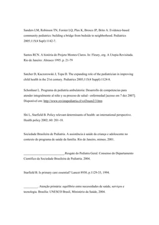 Sanders LM, Robinson TN, Forster LQ, Plax K, Brosco JP, Brito A. Evidence-based
community pediatrics: building a bridge from bedside to neighborhood. Pediatrics
2005;115(4 Supl):1142-7.
Santos RCN. A história do Projeto Montes Claros. In: Fleury, org. A Utopia Revisitada.
Rio de Janeiro: Abrasco 1995. p. 21-79
Satcher D, Kaczorowski J, Topa D. The expanding role of the pediatrician in improving
child health in the 21st century. Pediatrics 2005;115(4 Suppl):1124-8.
Schonhaut L. Programa de pediatría ambulatoria: Desarrollo de competencias para
atender integralmente al niño y su proceso de salud - enfermedad [acesso em 7 dez 2007].
Disponível em: http://www.revistapediatria.cl/vol3num2/3.htm
Shi L, Starfield B. Policy relevant determinants of health: an international perspective.
Health policy 2002; 60: 201-18.
Sociedade Brasileira de Pediatria. A assistência à saúde da criança e adolescente no
contexto do programa de saúde da família. Rio de Janeiro, mimeo, 2001.
__________________________.Resgate do Pediatra Geral. Consenso do Departamento
Científico da Sociedade Brasileira de Pediatria. 2004.
Starfield B. Is primary care essential? Lancet 8930, p.1129-33, 1994.
_________. Atenção primária: equilíbrio entre necessidades de saúde, serviços e
tecnologia. Brasília: UNESCO Brasil, Ministério da Saúde, 2004.
 