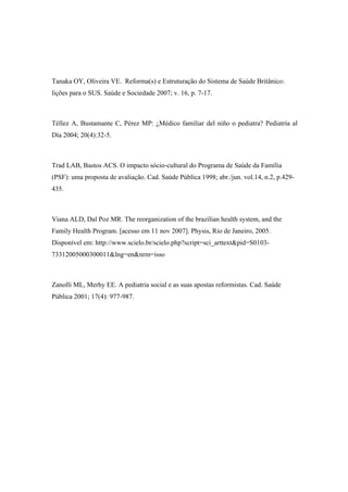Tanaka OY, Oliveira VE. Reforma(s) e Estruturação do Sistema de Saúde Britânico:
lições para o SUS. Saúde e Sociedade 2007; v. 16, p. 7-17.
Téllez A, Bustamante C, Pérez MP: ¿Médico familiar del niño o pediatra? Pediatría al
Día 2004; 20(4):32-5.
Trad LAB, Bastos ACS. O impacto sócio-cultural do Programa de Saúde da Família
(PSF): uma proposta de avaliação. Cad. Saúde Pública 1998; abr./jun. vol.14, n.2, p.429-
435.
Viana ALD, Dal Poz MR. The reorganization of the brazilian health system, and the
Family Health Program. [acesso em 11 nov 2007]. Physis, Rio de Janeiro, 2005.
Disponível em: http://www.scielo.br/scielo.php?script=sci_arttext&pid=S0103-
73312005000300011&lng=en&nrm=isso
Zanolli ML, Merhy EE. A pediatria social e as suas apostas reformistas. Cad. Saúde
Pública 2001; 17(4): 977-987.
 