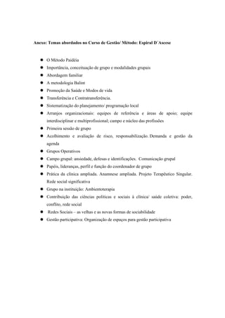 Anexo: Temas abordados no Curso de Gestão/ Método: Espiral D´Ascese
O Método Paidéia
Importância, conceituação de grupo e modalidades grupais
Abordagem familiar
A metodologia Balint
Promoção da Saúde e Modos de vida
Transferência e Contratransferência.
Sistematização do planejamento/ programação local
Arranjos organizacionais: equipes de referência e áreas de apoio; equipe
interdisciplinar e multiprofissional; campo e núcleo das profissões
Primeira sessão de grupo
Acolhimento e avaliação de risco, responsabilização. Demanda e gestão da
agenda
Grupos Operativos
Campo grupal: ansiedade, defesas e identificações. Comunicação grupal
Papéis, lideranças, perfil e função do coordenador de grupo
Prática da clínica ampliada. Anamnese ampliada. Projeto Terapêutico Singular.
Rede social significativa
Grupo na instituição: Ambientoterapia
Contribuição das ciências políticas e sociais à clínica/ saúde coletiva: poder,
conflito, rede social
Redes Sociais – as velhas e as novas formas de sociabilidade
Gestão participativa: Organização de espaços para gestão participativa
 