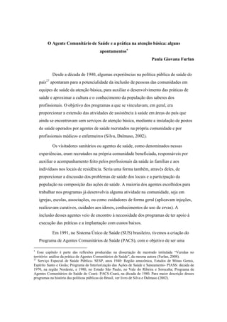 O Agente Comunitário de Saúde e a prática na atenção básica: alguns
apontamentos
Paula Giovana Furlan
Desde a década de 1940, algumas experiências na política pública de saúde do
país27
apontaram para a potencialidade da inclusão de pessoas das comunidades em
equipes de saúde da atenção básica, para auxiliar o desenvolvimento das práticas de
saúde e aproximar a cultura e o conhecimento da população dos saberes dos
profissionais. O objetivo dos programas a que se vinculavam, em geral, era
proporcionar a extensão das atividades de assistência à saúde em áreas do país que
ainda se encontravam sem serviços de atenção básica, mediante a instalação de postos
de saúde operados por agentes de saúde recrutados na própria comunidade e por
profissionais médicos e enfermeiros (Silva, Dalmaso, 2002).
Os visitadores sanitários ou agentes de saúde, como denominados nessas
experiências, eram recrutados na própria comunidade beneficiada, responsáveis por
auxiliar o acompanhamento feito pelos profissionais da saúde às famílias e aos
indivíduos nos locais de residência. Seria uma forma também, através deles, de
proporcionar a discussão dos problemas de saúde dos locais e a participação da
população na composição das ações de saúde. A maioria dos agentes escolhidos para
trabalhar nos programas já desenvolvia alguma atividade na comunidade, seja em
igrejas, escolas, associações, ou como cuidadores de forma geral (aplicavam injeções,
realizavam curativos, cuidados aos idosos, conhecimentos do uso de ervas). A
inclusão desses agentes veio de encontro à necessidade dos programas de ter apoio à
execução das práticas e a implantação com custos baixos.
Em 1991, no Sistema Único de Saúde (SUS) brasileiro, tivemos a criação do
Programa de Agentes Comunitários de Saúde (PACS), com o objetivo de ser uma
Esse capítulo é parte das reflexões produzidas na dissertação de mestrado intitulada “Veredas no
território: análise da prática de Agentes Comunitários de Saúde”, da mesma autora (Furlan, 2008).
27
Serviço Especial de Saúde Pública- SESP, anos 1940: Região amazônica, Estados de Minas Gerais,
Espírito Santo e Goiás; Programa de Interiorização das Ações de Saúde e Saneamento- PIASS: década de
1970, na região Nordeste, e 1980, no Estado São Paulo, no Vale do Ribeira e Sorocaba; Programa de
Agentes Comunitários de Saúde do Ceará- PACS-Ceará, na década de 1980. Para maior descrição desses
programas na história das políticas públicas do Brasil, ver livro de Silva e Dalmaso (2002).
 