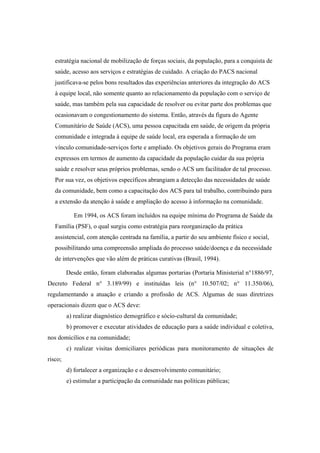 estratégia nacional de mobilização de forças sociais, da população, para a conquista de
saúde, acesso aos serviços e estratégias de cuidado. A criação do PACS nacional
justificava-se pelos bons resultados das experiências anteriores da integração do ACS
à equipe local, não somente quanto ao relacionamento da população com o serviço de
saúde, mas também pela sua capacidade de resolver ou evitar parte dos problemas que
ocasionavam o congestionamento do sistema. Então, através da figura do Agente
Comunitário de Saúde (ACS), uma pessoa capacitada em saúde, de origem da própria
comunidade e integrada à equipe de saúde local, era esperada a formação de um
vínculo comunidade-serviços forte e ampliado. Os objetivos gerais do Programa eram
expressos em termos de aumento da capacidade da população cuidar da sua própria
saúde e resolver seus próprios problemas, sendo o ACS um facilitador de tal processo.
Por sua vez, os objetivos específicos abrangiam a detecção das necessidades de saúde
da comunidade, bem como a capacitação dos ACS para tal trabalho, contribuindo para
a extensão da atenção à saúde e ampliação do acesso à informação na comunidade.
Em 1994, os ACS foram incluídos na equipe mínima do Programa de Saúde da
Família (PSF), o qual surgiu como estratégia para reorganização da prática
assistencial, com atenção centrada na família, a partir do seu ambiente físico e social,
possibilitando uma compreensão ampliada do processo saúde/doença e da necessidade
de intervenções que vão além de práticas curativas (Brasil, 1994).
Desde então, foram elaboradas algumas portarias (Portaria Ministerial n°1886/97,
Decreto Federal n° 3.189/99) e instituídas leis (n° 10.507/02; n° 11.350/06),
regulamentando a atuação e criando a profissão de ACS. Algumas de suas diretrizes
operacionais dizem que o ACS deve:
a) realizar diagnóstico demográfico e sócio-cultural da comunidade;
b) promover e executar atividades de educação para a saúde individual e coletiva,
nos domicílios e na comunidade;
c) realizar visitas domiciliares periódicas para monitoramento de situações de
risco;
d) fortalecer a organização e o desenvolvimento comunitário;
e) estimular a participação da comunidade nas políticas públicas;
 