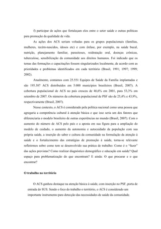 f) participar de ações que fortaleçam elos entre o setor saúde e outras políticas
para promoção da qualidade de vida.
As ações dos ACS seriam voltadas para os grupos populacionais (famílias,
mulheres, recém-nascidos, idosos etc) e com ênfase, por exemplo, na saúde bucal,
nutrição, planejamento familiar, parasitoses, reidratação oral, doenças crônicas,
tuberculose, sensibilização da comunidade aos direitos humanos. Foi indicado que os
temas das formações e capacitações fossem singularizados localmente, de acordo com as
prioridades e problemas identificados em cada território (Brasil, 1991; 1997; 1999;
2002).
Atualmente, contamos com 25.551 Equipes de Saúde da Família implantadas e
são 195.387 ACS distribuídos em 5.000 municípios brasileiros (Brasil, 2007). A
cobertura populacional de ACS no país cresceu de 46,6% em 2001, para 53,3% em
setembro de 2007. Os números da cobertura populacional de PSF são de 25,4% e 43,9%,
respectivamente (Brasil, 2007).
Nesse contexto, o ACS é considerado pela política nacional como uma pessoa que
agregaria a competência cultural à atenção básica e que isso seria um dos fatores que
diferenciaria o modelo brasileiro de outras experiências no mundo (Brasil, 2007). Com o
aumento do número de ACS pelo país e a aposta em sua figura para a ampliação do
modelo de cuidado, o aumento da autonomia e autocuidado da população com sua
própria saúde, a inserção do saber e cultura da comunidade na formulação da atenção à
saúde e o fortalecimento das estratégias de promoção à saúde, torna-se relevante
refletirmos sobre como tem se desenvolvido sua prática de trabalho: Como é o “fazer”
das ações previstas? Como realizar diagnóstico demográfico e educação em saúde? Qual
espaço para problematização do que encontram? E ainda: O que procurar e o que
encontrar?
O trabalho no território
O ACS ganhou destaque na atenção básica à saúde, com inserção no PSF, porta de
entrada do SUS. Sendo o foco do trabalho o território, o ACS é considerado um
importante instrumento para detecção das necessidades de saúde da comunidade.
 