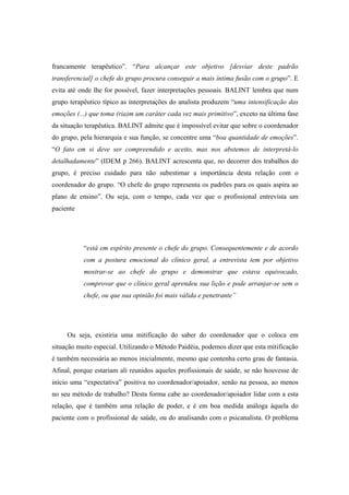 francamente terapêutico”. “Para alcançar este objetivo [desviar deste padrão
transferencial] o chefe do grupo procura conseguir a mais íntima fusão com o grupo”. E
evita até onde lhe for possível, fazer interpretações pessoais. BALINT lembra que num
grupo terapêutico típico as interpretações do analista produzem “uma intensificação das
emoções (...) que toma (ria)m um caráter cada vez mais primitivo”, exceto na última fase
da situação terapêutica. BALINT admite que é impossível evitar que sobre o coordenador
do grupo, pela hierarquia e sua função, se concentre uma “boa quantidade de emoções”.
“O fato em si deve ser compreendido e aceito, mas nos abstemos de interpretá-lo
detalhadamente” (IDEM p 266). BALINT acrescenta que, no decorrer dos trabalhos do
grupo, é preciso cuidado para não subestimar a importância desta relação com o
coordenador do grupo. “O chefe do grupo representa os padrões para os quais aspira ao
plano de ensino”. Ou seja, com o tempo, cada vez que o profissional entrevista um
paciente
“está em espírito presente o chefe do grupo. Consequentemente e de acordo
com a postura emocional do clínico geral, a entrevista tem por objetivo
mostrar-se ao chefe do grupo e demonstrar que estava equivocado,
comprovar que o clínico geral aprendeu sua lição e pode arranjar-se sem o
chefe, ou que sua opinião foi mais válida e penetrante”
Ou seja, existiria uma mitificação do saber do coordenador que o coloca em
situação muito especial. Utilizando o Método Paidéia, podemos dizer que esta mitificação
é também necessária ao menos inicialmente, mesmo que contenha certo grau de fantasia.
Afinal, porque estariam ali reunidos aqueles profissionais de saúde, se não houvesse de
início uma “expectativa” positiva no coordenador/apoiador, senão na pessoa, ao menos
no seu método de trabalho? Desta forma cabe ao coordenador/apoiador lidar com a esta
relação, que é também uma relação de poder, e é em boa medida análoga àquela do
paciente com o profissional de saúde, ou do analisando com o psicanalista. O problema
 