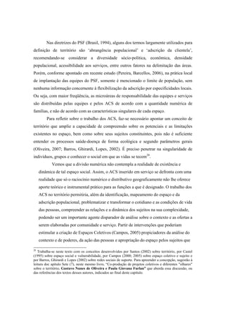 Nas diretrizes do PSF (Brasil, 1994), alguns dos termos largamente utilizados para
definição de território são ‘abrangência populacional’ e ‘adscrição da clientela’,
recomendando-se considerar a diversidade sócio-política, econômica, densidade
populacional, acessibilidade aos serviços, entre outros fatores na delimitação das áreas.
Porém, conforme apontado em recente estudo (Pereira, Barcellos, 2006), na prática local
de implantação das equipes do PSF, somente é mencionado o limite de população, sem
nenhuma informação concernente à flexibilização da adscrição por especificidades locais.
Ou seja, com maior freqüência, as microáreas de responsabilidade das equipes e serviços
são distribuídas pelas equipes e pelos ACS de acordo com a quantidade numérica de
famílias, e não de acordo com as características singulares de cada espaço.
Para refletir sobre o trabalho dos ACS, faz-se necessário apontar um conceito de
território que amplie a capacidade de compreensão sobre os potenciais e as limitações
existentes no espaço, bem como sobre seus sujeitos constituintes, pois não é suficiente
entender os processos saúde-doença de forma ecológica e segundo parâmetros gerais
(Oliveira, 2007; Barros, Ghirardi, Lopes, 2002). É preciso penetrar na singularidade de
indivíduos, grupos e conhecer o social em que as vidas se tecem28
.
Vemos que a divisão numérica não contempla a realidade de existência e
dinâmica de tal espaço social. Assim, o ACS inserido em serviço se defronta com uma
realidade que só o raciocínio numérico e distributivo geograficamente não lhe oferece
aporte teórico e instrumental prático para as funções a que é designado. O trabalho dos
ACS no território permitiria, além da identificação, mapeamento do espaço e da
adscrição populacional, problematizar e transformar o cotidiano e as condições de vida
das pessoas, compreender as relações e a dinâmica dos sujeitos na sua complexidade,
podendo ser um importante agente disparador de análise sobre o contexto e as ofertas a
serem elaboradas por comunidade e serviço. Partir de intervenções que poderiam
estimular a criação de Espaços Coletivos (Campos, 2005) propiciadores da análise do
contexto e de poderes, da ação das pessoas e apropriação do espaço pelos sujeitos que
28
Trabalha-se neste texto com os conceitos desenvolvidos por Santos (2002) sobre território, por Castel
(1995) sobre espaço social e vulnerabilidade, por Campos (2000; 2005) sobre espaço coletivo e sujeito e
por Barros, Ghirardi e Lopes (2002) sobre redes sociais de suporte. Para apreender a concepção, sugestão à
leitura doc apítulo Sete (7), neste mesmo livro, “Co-produção de projetos coletivos e diferentes "olhares"
sobre o território. Gustavo Nunes de Oliveira e Paula Giovana Furlan” que aborda essa discussão, ou
das referências dos textos desses autores, indicados ao final deste capítulo.
 