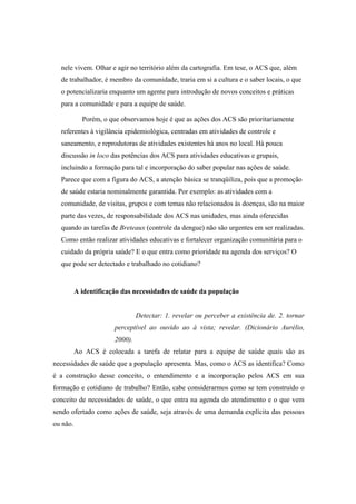 nele vivem. Olhar e agir no território além da cartografia. Em tese, o ACS que, além
de trabalhador, é membro da comunidade, traria em si a cultura e o saber locais, o que
o potencializaria enquanto um agente para introdução de novos conceitos e práticas
para a comunidade e para a equipe de saúde.
Porém, o que observamos hoje é que as ações dos ACS são prioritariamente
referentes à vigilância epidemiológica, centradas em atividades de controle e
saneamento, e reprodutoras de atividades existentes há anos no local. Há pouca
discussão in loco das potências dos ACS para atividades educativas e grupais,
incluindo a formação para tal e incorporação do saber popular nas ações de saúde.
Parece que com a figura do ACS, a atenção básica se tranqüiliza, pois que a promoção
de saúde estaria nominalmente garantida. Por exemplo: as atividades com a
comunidade, de visitas, grupos e com temas não relacionados às doenças, são na maior
parte das vezes, de responsabilidade dos ACS nas unidades, mas ainda oferecidas
quando as tarefas de Breteaux (controle da dengue) não são urgentes em ser realizadas.
Como então realizar atividades educativas e fortalecer organização comunitária para o
cuidado da própria saúde? E o que entra como prioridade na agenda dos serviços? O
que pode ser detectado e trabalhado no cotidiano?
A identificação das necessidades de saúde da população
Detectar: 1. revelar ou perceber a existência de. 2. tornar
perceptível ao ouvido ao à vista; revelar. (Dicionário Aurélio,
2000).
Ao ACS é colocada a tarefa de relatar para a equipe de saúde quais são as
necessidades de saúde que a população apresenta. Mas, como o ACS as identifica? Como
é a construção desse conceito, o entendimento e a incorporação pelos ACS em sua
formação e cotidiano de trabalho? Então, cabe considerarmos como se tem construído o
conceito de necessidades de saúde, o que entra na agenda do atendimento e o que vem
sendo ofertado como ações de saúde, seja através de uma demanda explícita das pessoas
ou não.
 