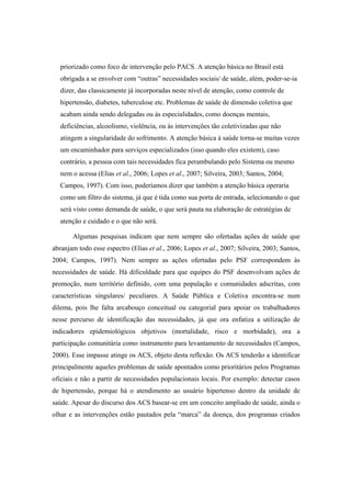 priorizado como foco de intervenção pelo PACS. A atenção básica no Brasil está
obrigada a se envolver com “outras” necessidades sociais/ de saúde, além, poder-se-ia
dizer, das classicamente já incorporadas neste nível de atenção, como controle de
hipertensão, diabetes, tuberculose etc. Problemas de saúde de dimensão coletiva que
acabam ainda sendo delegadas ou às especialidades, como doenças mentais,
deficiências, alcoolismo, violência, ou às intervenções tão coletivizadas que não
atingem a singularidade do sofrimento. A atenção básica à saúde torna-se muitas vezes
um encaminhador para serviços especializados (isso quando eles existem), caso
contrário, a pessoa com tais necessidades fica perambulando pelo Sistema ou mesmo
nem o acessa (Elias et al., 2006; Lopes et al., 2007; Silveira, 2003; Santos, 2004;
Campos, 1997). Com isso, poderíamos dizer que também a atenção básica operaria
como um filtro do sistema, já que é tida como sua porta de entrada, selecionando o que
será visto como demanda de saúde, o que será pauta na elaboração de estratégias de
atenção e cuidado e o que não será.
Algumas pesquisas indicam que nem sempre são ofertadas ações de saúde que
abranjam todo esse espectro (Elias et al., 2006; Lopes et al., 2007; Silveira, 2003; Santos,
2004; Campos, 1997). Nem sempre as ações ofertadas pelo PSF correspondem às
necessidades de saúde. Há dificuldade para que equipes do PSF desenvolvam ações de
promoção, num território definido, com uma população e comunidades adscritas, com
características singulares/ peculiares. A Saúde Pública e Coletiva encontra-se num
dilema, pois lhe falta arcabouço conceitual ou categorial para apoiar os trabalhadores
nesse percurso de identificação das necessidades, já que ora enfatiza a utilização de
indicadores epidemiológicos objetivos (mortalidade, risco e morbidade), ora a
participação comunitária como instrumento para levantamento de necessidades (Campos,
2000). Esse impasse atinge os ACS, objeto desta reflexão. Os ACS tenderão a identificar
principalmente aqueles problemas de saúde apontados como prioritários pelos Programas
oficiais e não a partir de necessidades populacionais locais. Por exemplo: detectar casos
de hipertensão, porque há o atendimento ao usuário hipertenso dentro da unidade de
saúde. Apesar do discurso dos ACS basear-se em um conceito ampliado de saúde, ainda o
olhar e as intervenções estão pautados pela “marca” da doença, dos programas criados
 