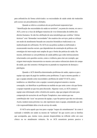 para enfrentá-los de forma coletivizada e as necessidades de saúde ainda são traduzidas
pelo acesso aos procedimentos ofertados.
Quando se efetiva a existência de um profissional responsável por
“identificação das necessidades de saúde no território”, na ponta do sistema, no caso o
ACS, corre-se o risco de deflagrar maneiras de viver distanciadas do âmbito dos
direitos humanos. Se não há a definição de uma metodologia que combine “ofertas
técnicas” com “demandas/ necessidades” dos usuários dos serviços, pode-se reforçar
um modo de atendimento baseado em conceitos biomédicos tradicionais e na
medicalização do sofrimento. Os ACS em sua prática acabam se defrontado e
escancarando mazelas sociais, que dependeriam da construção de políticas e de
estratégias de intervenção mais amplas do que o limite das práticas de saúde. Ou
mesmo, defrontam-se com problemas de saúde pública que estão intrinsecamente
relacionados com questões sociais, como a violência, para citar um exemplo, que
exigem intervenções intersetoriais ou mesmo com outros referenciais dentro do campo
da saúde, que não somente o biologicista ou pautado no surgimento de doenças e
patologias.
Quando o ACS identifica determinados problemas de saúde, espera-se que a
equipe seja capaz de pegá-los também como problemas. E aqui a mesma questão: o
que a equipe entende como necessidade e problema de saúde? O ACS, com a
tendência a se identificar com a equipe e assumir progressivamente a mesma
concepção, vai identificar os problemas na medida em que sente como e de que forma
a equipe responde ao que traz para discussão. Algumas vezes, os ACS contam à
equipe uma informação sobre a história do usuário, algo que julgam relevante para
composição do raciocínio de um Projeto Terapêutico, mas sentem que sua
contribuição não ‘ecoa’ nas pessoas da equipe, o que faz parecer que não era relevante.
Assim, tendem numa próxima vez, não reportarem mais à equipe, entendendo que não
é de responsabilidade deles e/ou do serviço de saúde.
O ACS seria aquele que traz para a equipe “toques de estranhamento” de como é
realizado o trabalho em saúde ou mesmo de “sutilezas” do que ocorre com as famílias
que acompanha, que, muitas vezes, passam despercebidas na reflexão sobre um caso
clínico ou no atendimento rotineiro. Se os ACS assumirem postura passiva e
 