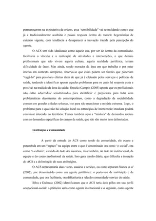 permanecerem na expectativa de ordens, essa “sensibilidade” vai se moldando com o que
já é tradicionalmente acolhido e possui resposta dentro do modelo hegemônico de
cuidado vigente, com tendência a desaparecer a inovação trazida pela percepção do
agente.
O ACS tem sido idealizado como aquele que, por ser de dentro da comunidade,
facilitaria o vínculo e a realização de atividades e intervenções, o que demais
profissionais que não vivem aquela cultura, aquela realidade periférica, teriam
dificuldade de fazer. Mas ainda, sendo morador da área em que trabalha e por estar
imerso em contexto complexo, observa-se que esses podem ser fatores que poderiam
“cegá-lo” para possíveis ofertas além do que já é efetuado pelos serviços e políticas de
saúde, tendendo a identificar apenas aqueles problemas para os quais há resposta certa e
possível na tradição da área da saúde. Onocko Campos (2005) aponta que os profissionais
não estão advertidos/ sensibilizados para identificar e preparados para lidar com
problemáticas decorrentes do contemporâneo, como a degradação da sociabilidade
comum em grandes cidades urbanas, isto para não mencionar a miséria extrema. Logo, o
problema para o qual não há solução local ou estratégias de intervenção imediata poderá
continuar intocado no território. Temos também aqui a “mistura” de demandas sociais
com as demandas específicas do campo da saúde, que não são muito bem delimitadas.
Instituição e comunidade
A partir da entrada do ACS como sendo da comunidade, ele ocupa e
perambula em um “espaço” na equipe entre o que é denominado ora como ‘o social’, ora
como ‘o cultural’, estando do lado dos usuários, mas também, do lado do institucional, da
equipe e do corpo profissional da saúde. Isso gera tensão diária, que dificulta a inserção
do ACS e a delimitação de suas atribuições.
O ACS representaria duas vozes, usuário e serviço, ou como optaram Nunes et al
(2002), por denominá-lo como um agente polifônico: o porta-voz da instituição e da
comunidade, que ora facilitaria, ora dificultaria a relação comunidade-serviço de saúde.
Silva e Dalmaso (2002) identificaram que o ACS teria dois pólos em seu perfil
ocupacional-social: o primeiro seria como agente institucional e o segundo, como agente
 
