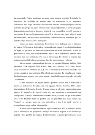 da comunidade. Porém, ressaltaram que ainda o que acontece na prática de trabalho é a
hegemonia das atividades do primeiro pólo, em contraponto às da perspectiva
comunitária. Para Trapé e Soares (2007) isso ainda traz uma contradição e pode camuflar
os limites do serviço: nas ações “institucionais” ainda predominam as tarefas em que há
fragmentação, com foco na doença, o objeto já viria construído e os ACS somente as
executariam. E nas tarefas comunitárias, os ACS se colocam mais como “olhar da saúde
na comunidade”, mas realizando ações mais de caráter messiânico, ou sendo o que “faz
de tudo”, “tapa buracos”, “leva mensagens”.
Vemos que ainda a estruturação do serviço é pouco dialogada com os interesses
do local, o ACS sente-se deslocado e é absorvido pela equipe. A profissionalização do
ACS põe em questão a sua identidade como representação da comunidade: se já é um
profissional da saúde, não necessariamente o fato de vir da comunidade continua sendo
um fator para sua contratação. Por isso, a necessidade de valorizar a inserção dele
enquanto comunidade e fazer com que no dia-a-dia apareçam essas vivências.
Vários autores e pesquisadores do tema em questão (Marques, Padilha, 2004;
Mendonça, 2004; Nogueira, Silva, Ramos, 2000; Silva, Dalmaso, 2002; Trapé, Soares,
2007) discutem que o trabalho do ACS situa-se na interface intersetorial da saúde, ação
social, educação e meio ambiente. Ele enfrenta em seu dia-a-dia situações que exigem
habilidades para interagir com outros atores e mobilizá-los para uma ação integrada,
“extra-muros”.
O PSF implantado em região urbana e periférica coloca para o profissional o
desafio de elaborações de ações para esse espectro (Onocko Campos, 2005). Ações
intersetoriais e de formação de redes de ajuda tornam-se relevantes e primordiais para o
alcance de resoluções de situações cada vez mais complexas e multifatoriais que
configuram a existência humana nesse contexto. Assim, o dilema em que se encontra o
ACS é em delimitar, frente as questões que se apresentam nos casos clínicos que
“surgem” no serviço, quais são suas atribuições, o que é da saúde resolver, e
principalmente, como realizar o intersetorial.
A tensão entre o papel exercido e o lugar ocupado pelo ACS se mantém à medida
que as formulações dos programas e serviços de saúde se propõem a um trabalho que
englobe outras questões do processo de adoecimento e se esforce por entender a saúde
 