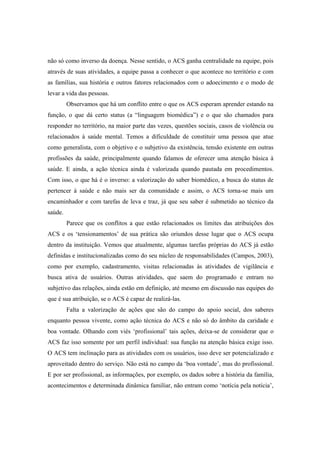 não só como inverso da doença. Nesse sentido, o ACS ganha centralidade na equipe, pois
através de suas atividades, a equipe passa a conhecer o que acontece no território e com
as famílias, sua história e outros fatores relacionados com o adoecimento e o modo de
levar a vida das pessoas.
Observamos que há um conflito entre o que os ACS esperam aprender estando na
função, o que dá certo status (a “linguagem biomédica”) e o que são chamados para
responder no território, na maior parte das vezes, questões sociais, casos de violência ou
relacionados à saúde mental. Temos a dificuldade de constituir uma pessoa que atue
como generalista, com o objetivo e o subjetivo da existência, tensão existente em outras
profissões da saúde, principalmente quando falamos de oferecer uma atenção básica à
saúde. E ainda, a ação técnica ainda é valorizada quando pautada em procedimentos.
Com isso, o que há é o inverso: a valorização do saber biomédico, a busca do status de
pertencer à saúde e não mais ser da comunidade e assim, o ACS torna-se mais um
encaminhador e com tarefas de leva e traz, já que seu saber é submetido ao técnico da
saúde.
Parece que os conflitos a que estão relacionados os limites das atribuições dos
ACS e os ‘tensionamentos’ de sua prática são oriundos desse lugar que o ACS ocupa
dentro da instituição. Vemos que atualmente, algumas tarefas próprias do ACS já estão
definidas e institucionalizadas como do seu núcleo de responsabilidades (Campos, 2003),
como por exemplo, cadastramento, visitas relacionadas às atividades de vigilância e
busca ativa de usuários. Outras atividades, que saem do programado e entram no
subjetivo das relações, ainda estão em definição, até mesmo em discussão nas equipes do
que é sua atribuição, se o ACS é capaz de realizá-las.
Falta a valorização de ações que são do campo do apoio social, dos saberes
enquanto pessoa vivente, como ação técnica do ACS e não só do âmbito da caridade e
boa vontade. Olhando com viés ‘profissional’ tais ações, deixa-se de considerar que o
ACS faz isso somente por um perfil individual: sua função na atenção básica exige isso.
O ACS tem inclinação para as atividades com os usuários, isso deve ser potencializado e
aproveitado dentro do serviço. Não está no campo da ‘boa vontade’, mas do profissional.
E por ser profissional, as informações, por exemplo, os dados sobre a história da família,
acontecimentos e determinada dinâmica familiar, não entram como ‘notícia pela notícia’,
 