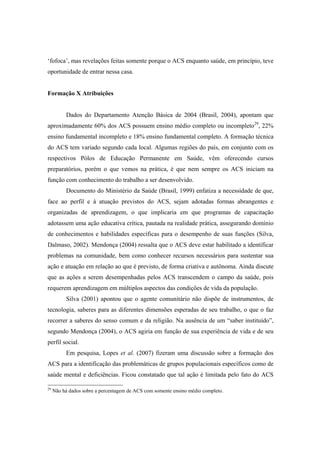 ‘fofoca’, mas revelações feitas somente porque o ACS enquanto saúde, em princípio, teve
oportunidade de entrar nessa casa.
Formação X Atribuições
Dados do Departamento Atenção Básica de 2004 (Brasil, 2004), apontam que
aproximadamente 60% dos ACS possuem ensino médio completo ou incompleto29
, 22%
ensino fundamental incompleto e 18% ensino fundamental completo. A formação técnica
do ACS tem variado segundo cada local. Algumas regiões do país, em conjunto com os
respectivos Pólos de Educação Permanente em Saúde, vêm oferecendo cursos
preparatórios, porém o que vemos na prática, é que nem sempre os ACS iniciam na
função com conhecimento do trabalho a ser desenvolvido.
Documento do Ministério da Saúde (Brasil, 1999) enfatiza a necessidade de que,
face ao perfil e à atuação previstos do ACS, sejam adotadas formas abrangentes e
organizadas de aprendizagem, o que implicaria em que programas de capacitação
adotassem uma ação educativa crítica, pautada na realidade prática, assegurando domínio
de conhecimentos e habilidades específicas para o desempenho de suas funções (Silva,
Dalmaso, 2002). Mendonça (2004) ressalta que o ACS deve estar habilitado a identificar
problemas na comunidade, bem como conhecer recursos necessários para sustentar sua
ação e atuação em relação ao que é previsto, de forma criativa e autônoma. Ainda discute
que as ações a serem desempenhadas pelos ACS transcendem o campo da saúde, pois
requerem aprendizagem em múltiplos aspectos das condições de vida da população.
Silva (2001) apontou que o agente comunitário não dispõe de instrumentos, de
tecnologia, saberes para as diferentes dimensões esperadas de seu trabalho, o que o faz
recorrer a saberes do senso comum e da religião. Na ausência de um “saber instituído”,
segundo Mendonça (2004), o ACS agiria em função de sua experiência de vida e de seu
perfil social.
Em pesquisa, Lopes et al. (2007) fizeram uma discussão sobre a formação dos
ACS para a identificação das problemáticas de grupos populacionais específicos como de
saúde mental e deficiências. Ficou constatado que tal ação é limitada pelo fato do ACS
29
Não há dados sobre a percentagem de ACS com somente ensino médio completo.
 